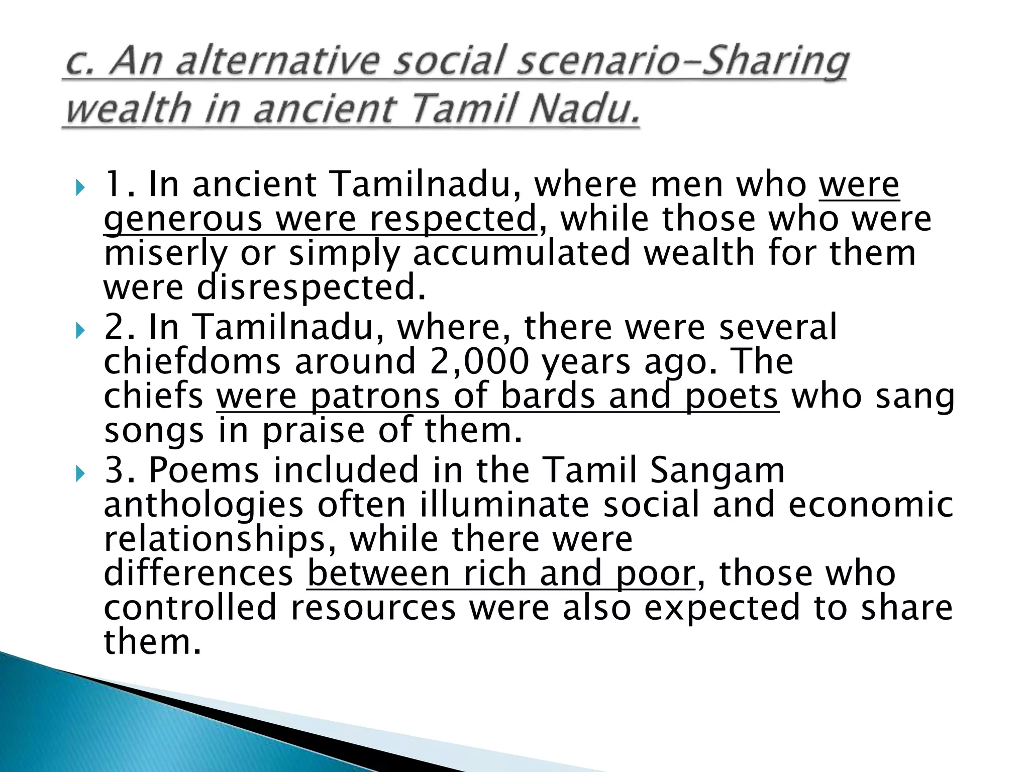  1. In ancient Tamilnadu, where men who were
generous were respected, while those who were
miserly or simply accumulated wealth for them
were disrespected.
 2. In Tamilnadu, where, there were several
chiefdoms around 2,000 years ago. The
chiefs were patrons of bards and poets who sang
songs in praise of them.
 3. Poems included in the Tamil Sangam
anthologies often illuminate social and economic
relationships, while there were
differences between rich and poor, those who
controlled resources were also expected to share
them.
 