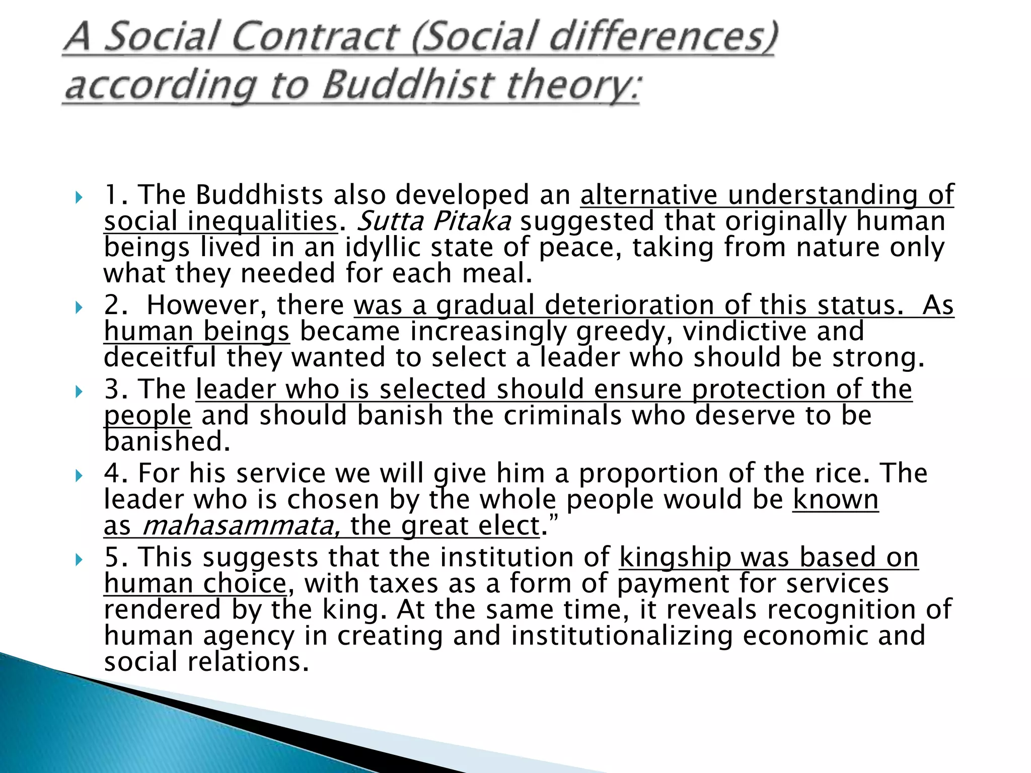  1. The Buddhists also developed an alternative understanding of
social inequalities. Sutta Pitaka suggested that originally human
beings lived in an idyllic state of peace, taking from nature only
what they needed for each meal.
 2. However, there was a gradual deterioration of this status. As
human beings became increasingly greedy, vindictive and
deceitful they wanted to select a leader who should be strong.
 3. The leader who is selected should ensure protection of the
people and should banish the criminals who deserve to be
banished.
 4. For his service we will give him a proportion of the rice. The
leader who is chosen by the whole people would be known
as mahasammata, the great elect.”
 5. This suggests that the institution of kingship was based on
human choice, with taxes as a form of payment for services
rendered by the king. At the same time, it reveals recognition of
human agency in creating and institutionalizing economic and
social relations.
 