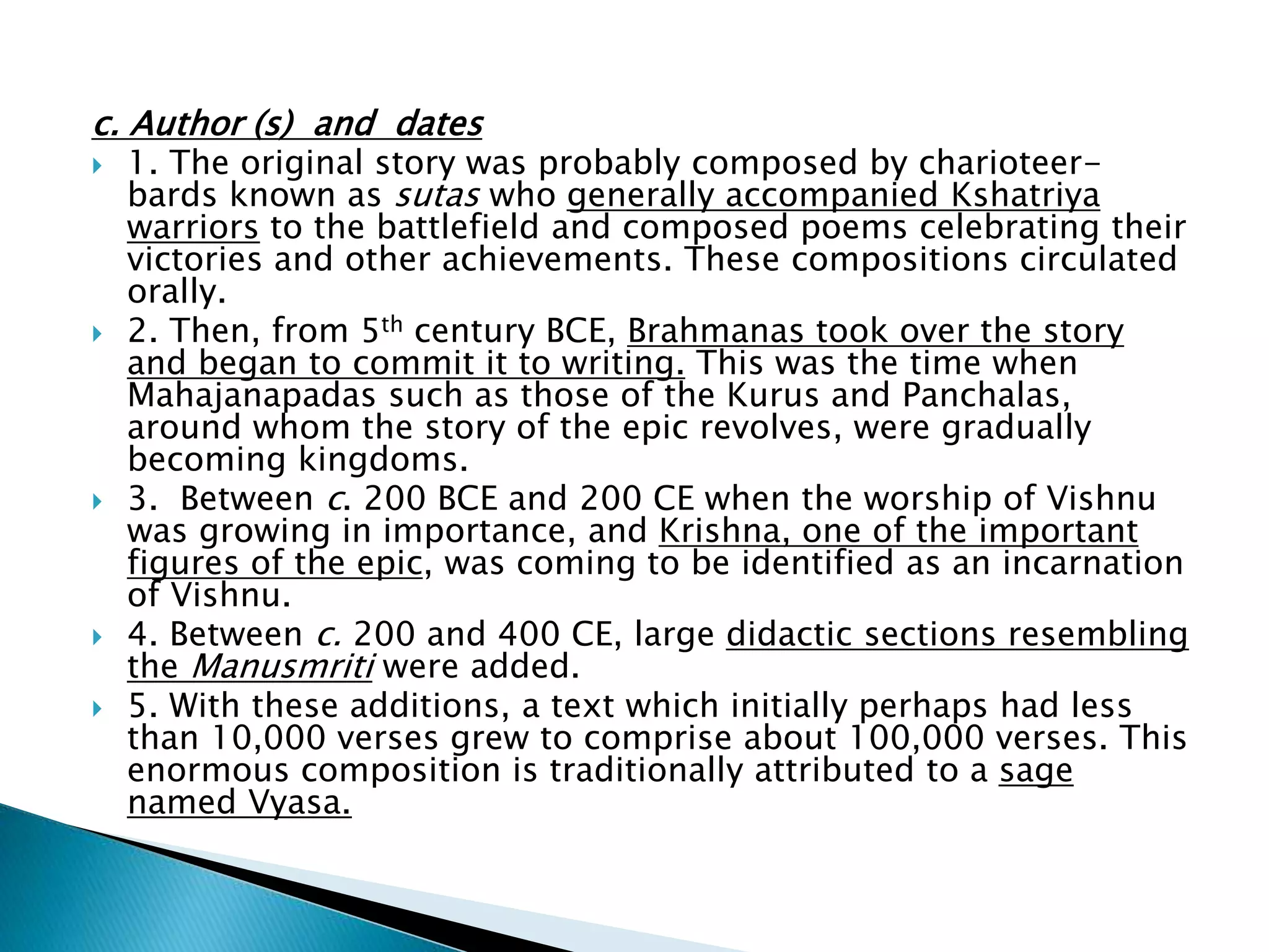 c. Author (s) and dates
 1. The original story was probably composed by charioteer-
bards known as sutas who generally accompanied Kshatriya
warriors to the battlefield and composed poems celebrating their
victories and other achievements. These compositions circulated
orally.
 2. Then, from 5th century BCE, Brahmanas took over the story
and began to commit it to writing. This was the time when
Mahajanapadas such as those of the Kurus and Panchalas,
around whom the story of the epic revolves, were gradually
becoming kingdoms.
 3. Between c. 200 BCE and 200 CE when the worship of Vishnu
was growing in importance, and Krishna, one of the important
figures of the epic, was coming to be identified as an incarnation
of Vishnu.
 4. Between c. 200 and 400 CE, large didactic sections resembling
the Manusmriti were added.
 5. With these additions, a text which initially perhaps had less
than 10,000 verses grew to comprise about 100,000 verses. This
enormous composition is traditionally attributed to a sage
named Vyasa.
 