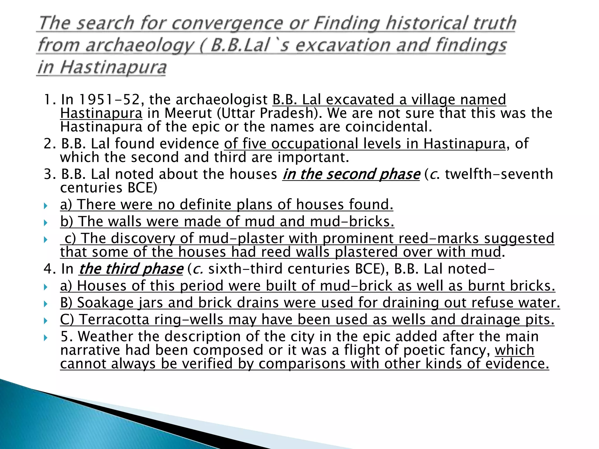 1. In 1951-52, the archaeologist B.B. Lal excavated a village named
Hastinapura in Meerut (Uttar Pradesh). We are not sure that this was the
Hastinapura of the epic or the names are coincidental.
2. B.B. Lal found evidence of five occupational levels in Hastinapura, of
which the second and third are important.
3. B.B. Lal noted about the houses in the second phase (c. twelfth-seventh
centuries BCE)
 a) There were no definite plans of houses found.
 b) The walls were made of mud and mud-bricks.
 c) The discovery of mud-plaster with prominent reed-marks suggested
that some of the houses had reed walls plastered over with mud.
4. In the third phase (c. sixth-third centuries BCE), B.B. Lal noted-
 a) Houses of this period were built of mud-brick as well as burnt bricks.
 B) Soakage jars and brick drains were used for draining out refuse water.
 C) Terracotta ring-wells may have been used as wells and drainage pits.
 5. Weather the description of the city in the epic added after the main
narrative had been composed or it was a flight of poetic fancy, which
cannot always be verified by comparisons with other kinds of evidence.
 