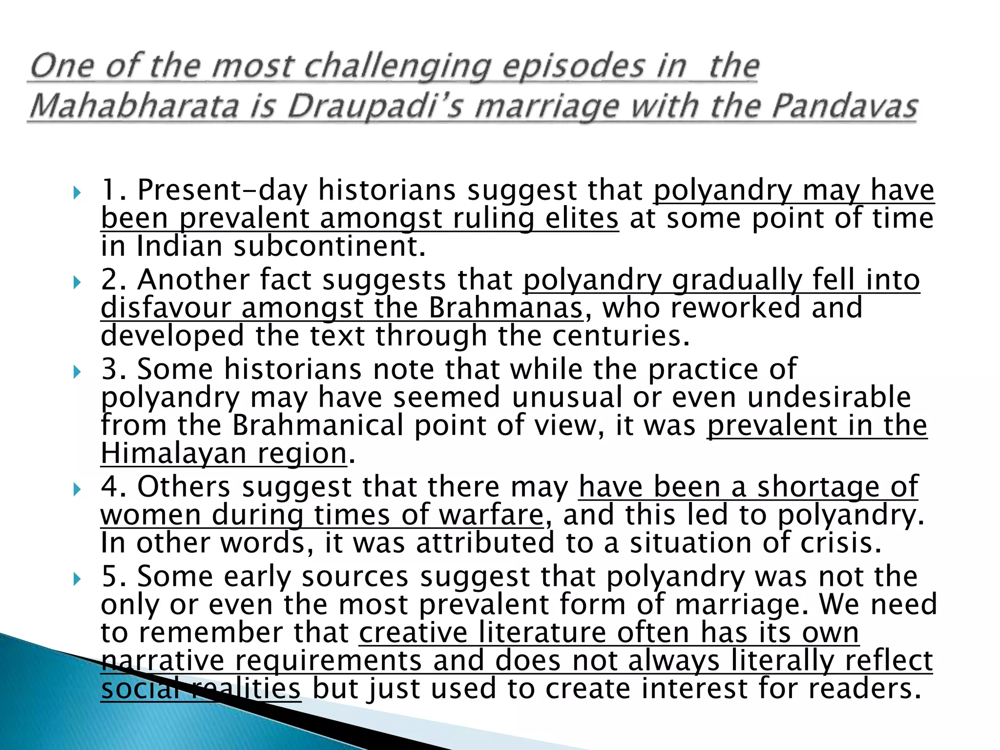  1. Present-day historians suggest that polyandry may have
been prevalent amongst ruling elites at some point of time
in Indian subcontinent.
 2. Another fact suggests that polyandry gradually fell into
disfavour amongst the Brahmanas, who reworked and
developed the text through the centuries.
 3. Some historians note that while the practice of
polyandry may have seemed unusual or even undesirable
from the Brahmanical point of view, it was prevalent in the
Himalayan region.
 4. Others suggest that there may have been a shortage of
women during times of warfare, and this led to polyandry.
In other words, it was attributed to a situation of crisis.
 5. Some early sources suggest that polyandry was not the
only or even the most prevalent form of marriage. We need
to remember that creative literature often has its own
narrative requirements and does not always literally reflect
social realities but just used to create interest for readers.
 