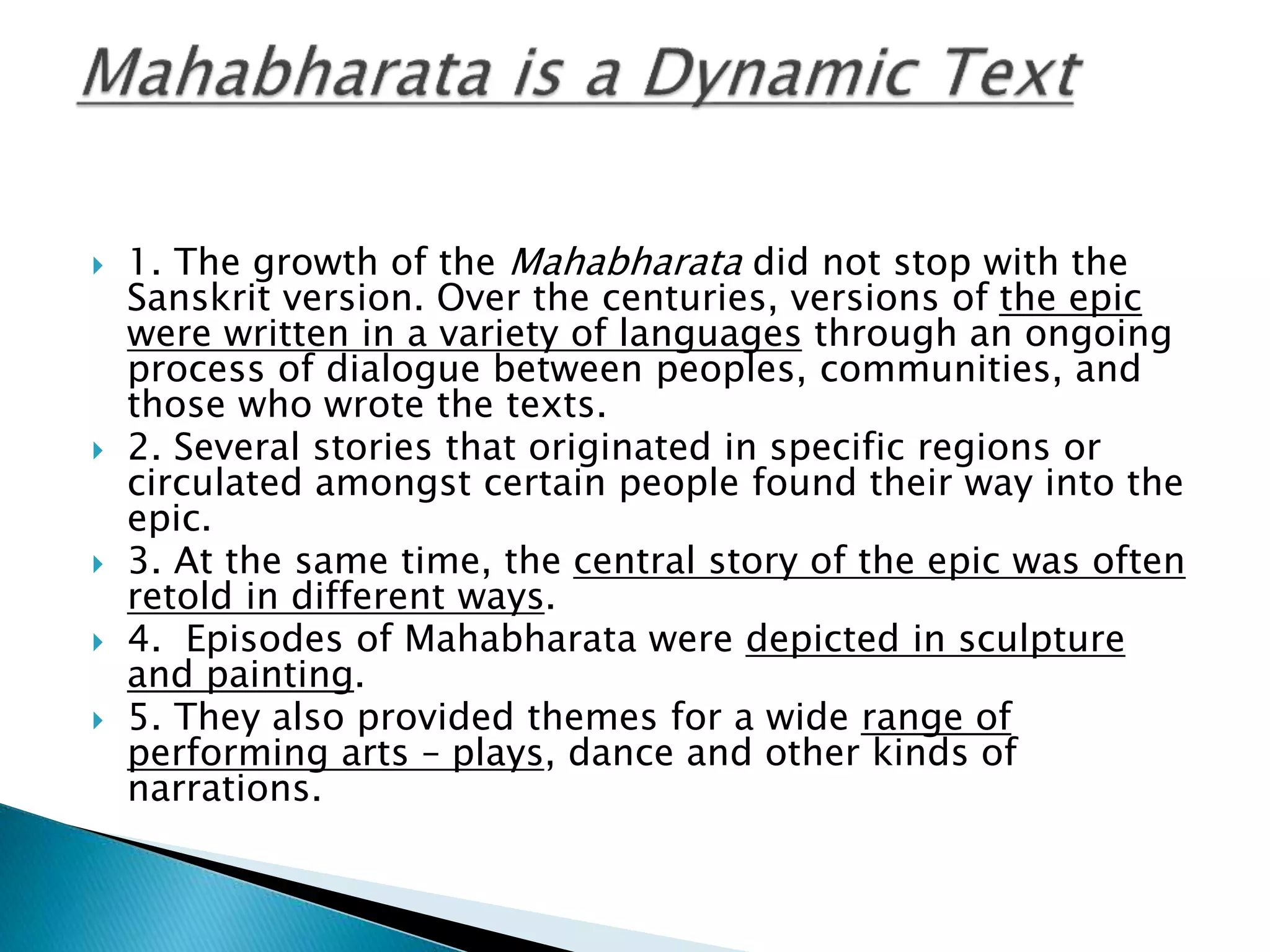  1. The growth of the Mahabharata did not stop with the
Sanskrit version. Over the centuries, versions of the epic
were written in a variety of languages through an ongoing
process of dialogue between peoples, communities, and
those who wrote the texts.
 2. Several stories that originated in specific regions or
circulated amongst certain people found their way into the
epic.
 3. At the same time, the central story of the epic was often
retold in different ways.
 4. Episodes of Mahabharata were depicted in sculpture
and painting.
 5. They also provided themes for a wide range of
performing arts – plays, dance and other kinds of
narrations.
 