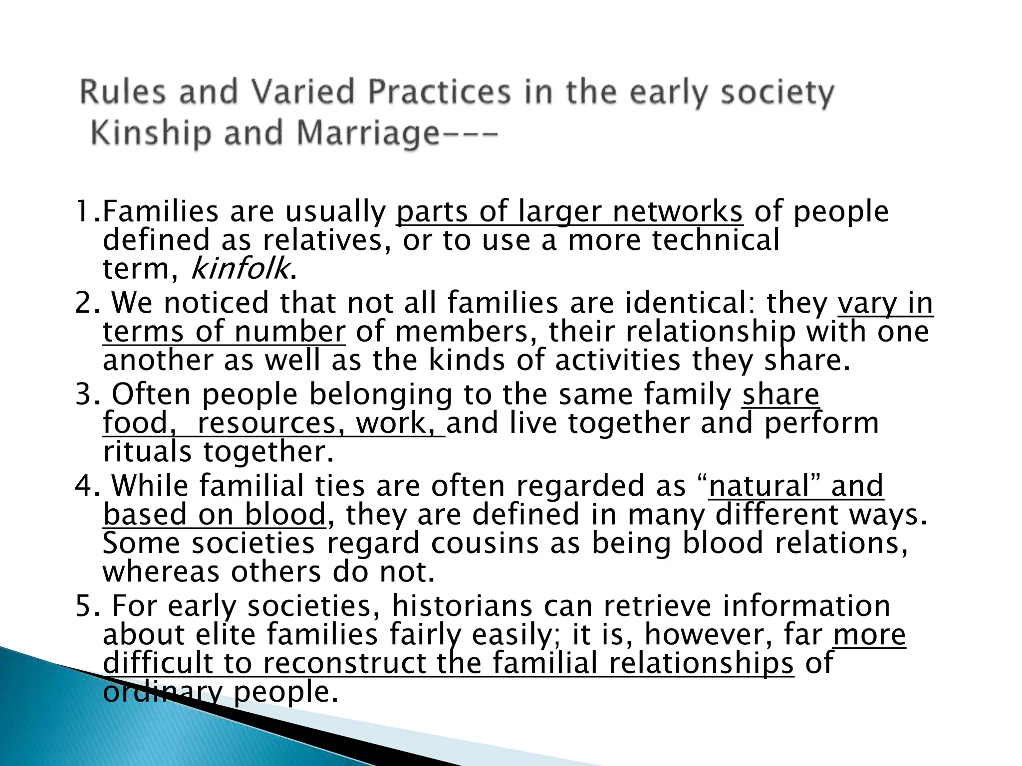 1.Families are usually parts of larger networks of people
defined as relatives, or to use a more technical
term, kinfolk.
2. We noticed that not all families are identical: they vary in
terms of number of members, their relationship with one
another as well as the kinds of activities they share.
3. Often people belonging to the same family share
food, resources, work, and live together and perform
rituals together.
4. While familial ties are often regarded as “natural” and
based on blood, they are defined in many different ways.
Some societies regard cousins as being blood relations,
whereas others do not.
5. For early societies, historians can retrieve information
about elite families fairly easily; it is, however, far more
difficult to reconstruct the familial relationships of
ordinary people.
 