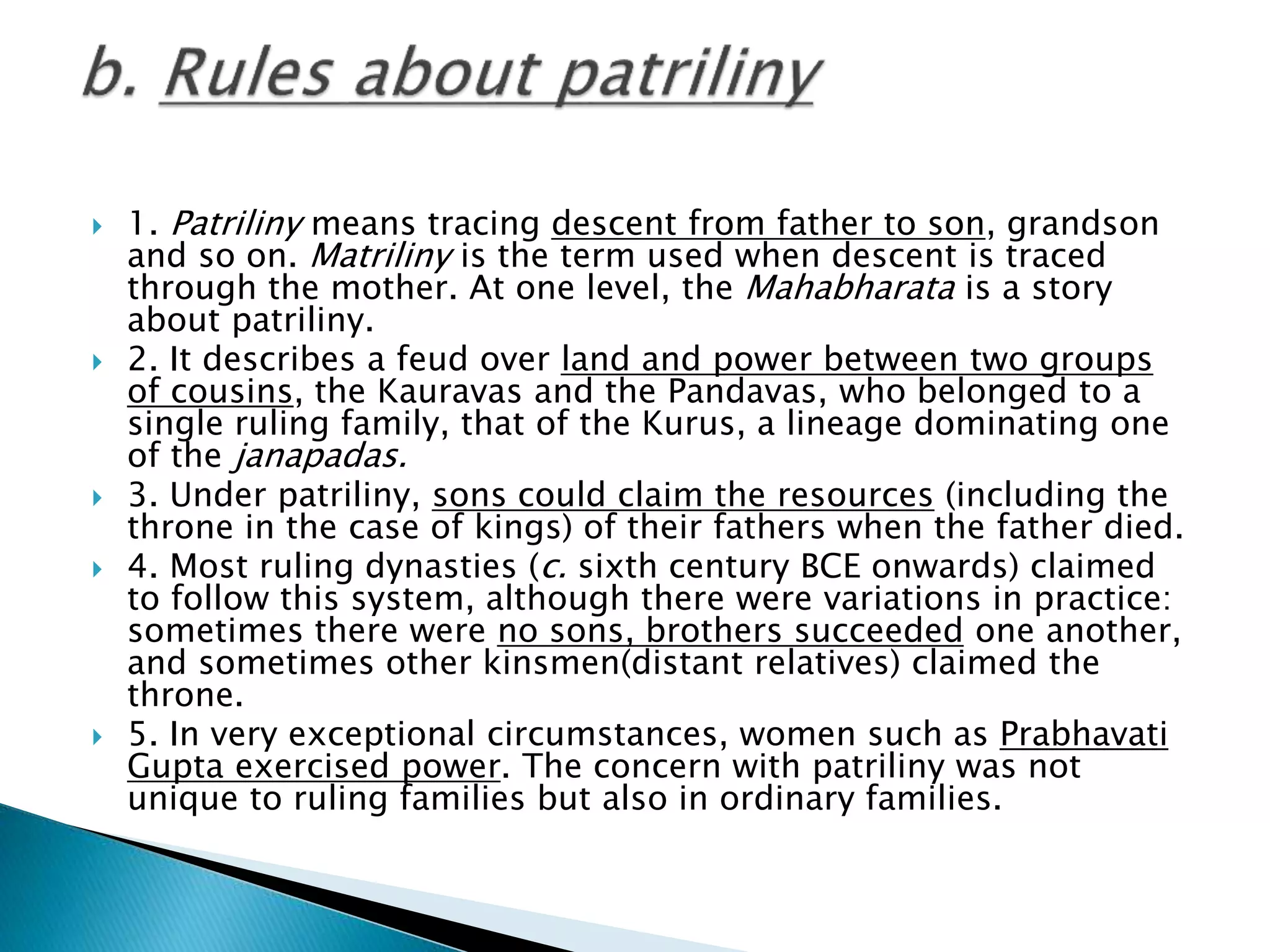  1. Patriliny means tracing descent from father to son, grandson
and so on. Matriliny is the term used when descent is traced
through the mother. At one level, the Mahabharata is a story
about patriliny.
 2. It describes a feud over land and power between two groups
of cousins, the Kauravas and the Pandavas, who belonged to a
single ruling family, that of the Kurus, a lineage dominating one
of the janapadas.
 3. Under patriliny, sons could claim the resources (including the
throne in the case of kings) of their fathers when the father died.
 4. Most ruling dynasties (c. sixth century BCE onwards) claimed
to follow this system, although there were variations in practice:
sometimes there were no sons, brothers succeeded one another,
and sometimes other kinsmen(distant relatives) claimed the
throne.
 5. In very exceptional circumstances, women such as Prabhavati
Gupta exercised power. The concern with patriliny was not
unique to ruling families but also in ordinary families.
 