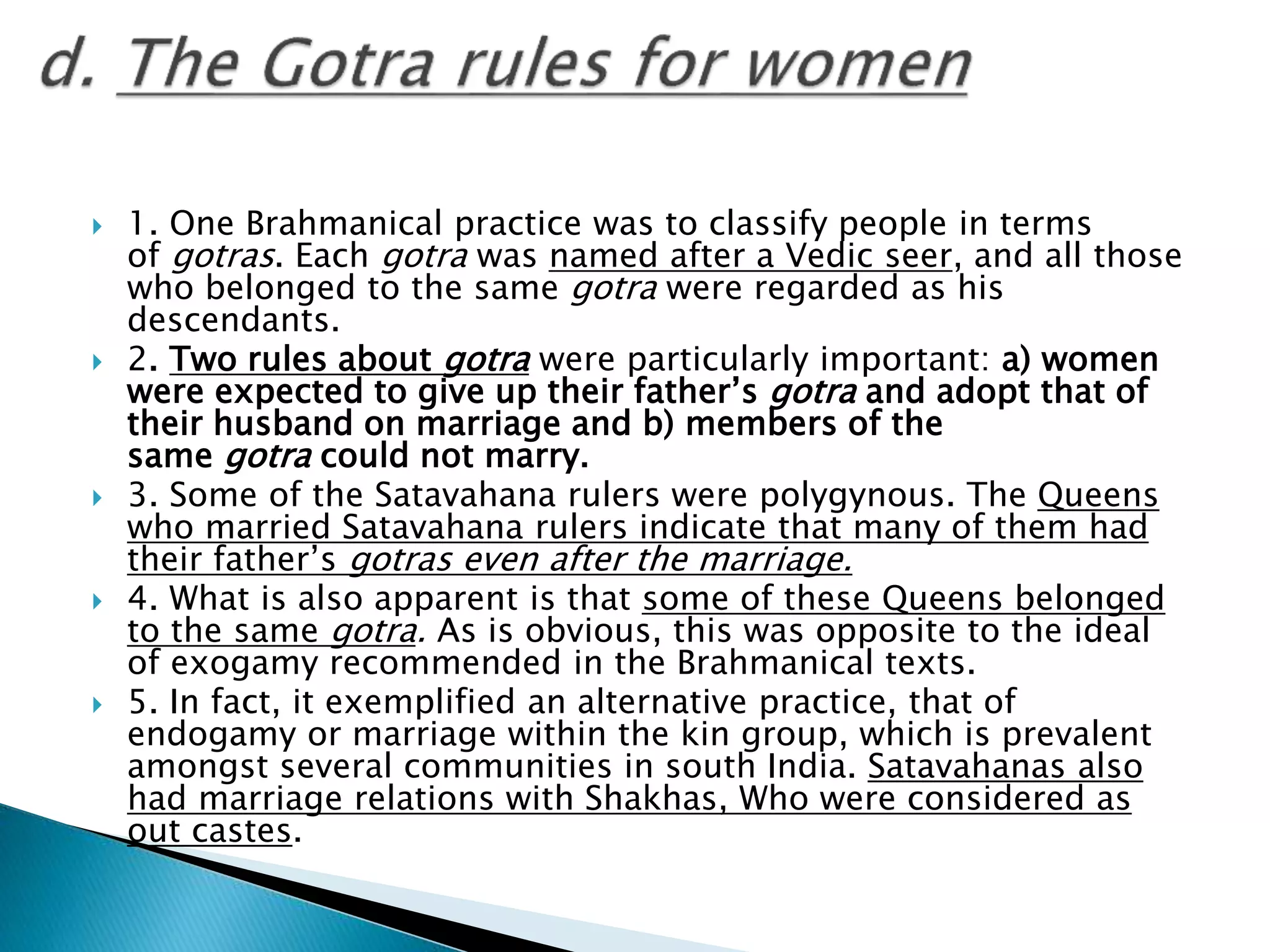  1. One Brahmanical practice was to classify people in terms
of gotras. Each gotra was named after a Vedic seer, and all those
who belonged to the same gotra were regarded as his
descendants.
 2. Two rules about gotra were particularly important: a) women
were expected to give up their father’s gotra and adopt that of
their husband on marriage and b) members of the
same gotra could not marry.
 3. Some of the Satavahana rulers were polygynous. The Queens
who married Satavahana rulers indicate that many of them had
their father’s gotras even after the marriage.
 4. What is also apparent is that some of these Queens belonged
to the same gotra. As is obvious, this was opposite to the ideal
of exogamy recommended in the Brahmanical texts.
 5. In fact, it exemplified an alternative practice, that of
endogamy or marriage within the kin group, which is prevalent
amongst several communities in south India. Satavahanas also
had marriage relations with Shakhas, Who were considered as
out castes.
 