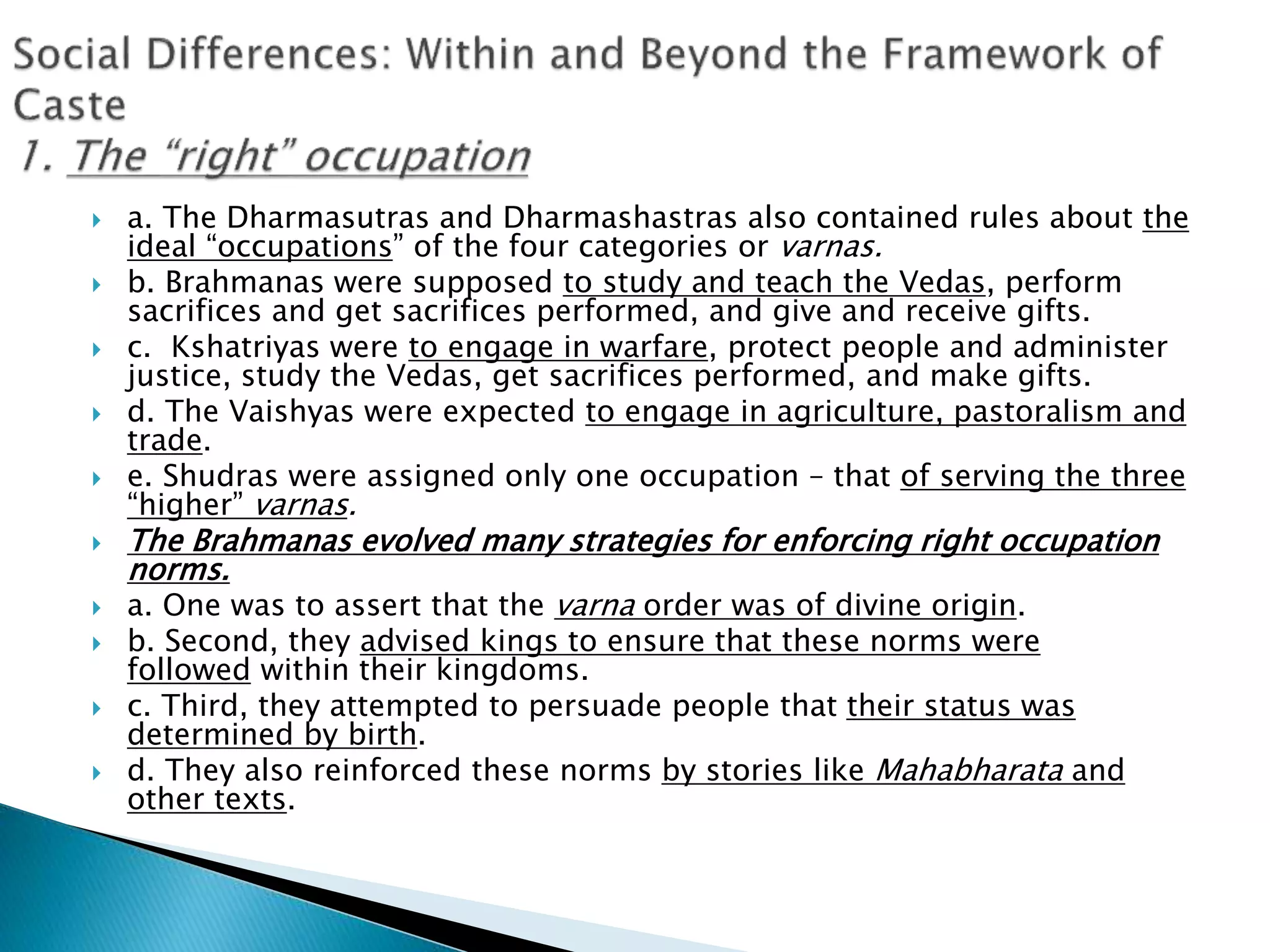  a. The Dharmasutras and Dharmashastras also contained rules about the
ideal “occupations” of the four categories or varnas.
 b. Brahmanas were supposed to study and teach the Vedas, perform
sacrifices and get sacrifices performed, and give and receive gifts.
 c. Kshatriyas were to engage in warfare, protect people and administer
justice, study the Vedas, get sacrifices performed, and make gifts.
 d. The Vaishyas were expected to engage in agriculture, pastoralism and
trade.
 e. Shudras were assigned only one occupation – that of serving the three
“higher” varnas.
 The Brahmanas evolved many strategies for enforcing right occupation
norms.
 a. One was to assert that the varna order was of divine origin.
 b. Second, they advised kings to ensure that these norms were
followed within their kingdoms.
 c. Third, they attempted to persuade people that their status was
determined by birth.
 d. They also reinforced these norms by stories like Mahabharata and
other texts.
 