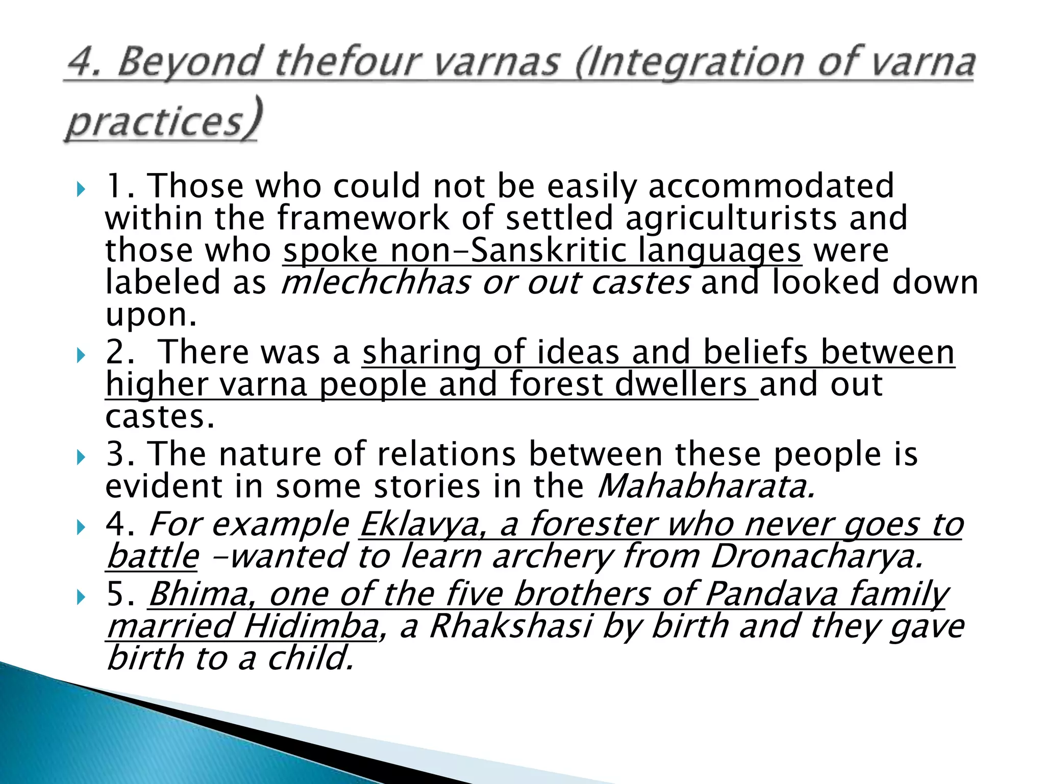  1. Those who could not be easily accommodated
within the framework of settled agriculturists and
those who spoke non-Sanskritic languages were
labeled as mlechchhas or out castes and looked down
upon.
 2. There was a sharing of ideas and beliefs between
higher varna people and forest dwellers and out
castes.
 3. The nature of relations between these people is
evident in some stories in the Mahabharata.
 4. For example Eklavya, a forester who never goes to
battle -wanted to learn archery from Dronacharya.
 5. Bhima, one of the five brothers of Pandava family
married Hidimba, a Rhakshasi by birth and they gave
birth to a child.
 