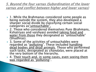  1. While the Brahmanas considered some people as
being outside the system, they also developed a
sharper social divide by classifying certain social
categories as“untouchable”.
 2. Those who considered themselves Pure (Brahmans,
Kshatriyas and vaishyas) avoided taking food and
water from those they designated as “untouchable”
(Shudhras).
 3. Some of the activities of untouchables were
regarded as “polluting”. These included handling
dead bodies and dead animals. Those who performed
such tasks, designated as chandalas, were placed at
the very bottom of the hierarchy.
 4. Their touch and, in some cases, even seeing them
was regarded as “polluting”.
 