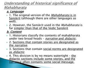 a. Language
 1. The original version of the Mahabharata is in
Sanskrit (although there are other languages as
well).
 2. However, the Sanskrit used in the Mahabharata is
far simpler than that of the Vedic Sanskrit
b. Content
 1. Historians classify the contents of mahabharata
under two broad heads – narrative and didactic.
 2. Sections that contain stories are designated as
the narrative.
 3. Sections that contain social norms are designated
as didactic.
 4. This division is by no means watertight – the
didactic sections include some stories, and the
narrative often contains some social message.
 