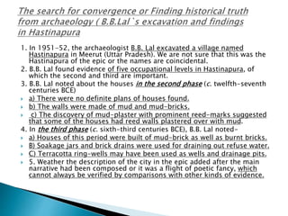 1. In 1951-52, the archaeologist B.B. Lal excavated a village named
Hastinapura in Meerut (Uttar Pradesh). We are not sure that this was the
Hastinapura of the epic or the names are coincidental.
2. B.B. Lal found evidence of five occupational levels in Hastinapura, of
which the second and third are important.
3. B.B. Lal noted about the houses in the second phase (c. twelfth-seventh
centuries BCE)
 a) There were no definite plans of houses found.
 b) The walls were made of mud and mud-bricks.
 c) The discovery of mud-plaster with prominent reed-marks suggested
that some of the houses had reed walls plastered over with mud.
4. In the third phase (c. sixth-third centuries BCE), B.B. Lal noted-
 a) Houses of this period were built of mud-brick as well as burnt bricks.
 B) Soakage jars and brick drains were used for draining out refuse water.
 C) Terracotta ring-wells may have been used as wells and drainage pits.
 5. Weather the description of the city in the epic added after the main
narrative had been composed or it was a flight of poetic fancy, which
cannot always be verified by comparisons with other kinds of evidence.
 