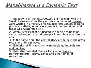  1. The growth of the Mahabharata did not stop with the
Sanskrit version. Over the centuries, versions of the epic
were written in a variety of languages through an ongoing
process of dialogue between peoples, communities, and
those who wrote the texts.
 2. Several stories that originated in specific regions or
circulated amongst certain people found their way into the
epic.
 3. At the same time, the central story of the epic was often
retold in different ways.
 4. Episodes of Mahabharata were depicted in sculpture
and painting.
 5. They also provided themes for a wide range of
performing arts – plays, dance and other kinds of
narrations.
 