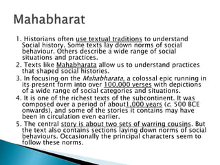1. Historians often use textual traditions to understand
Social history. Some texts lay down norms of social
behaviour. Others describe a wide range of social
situations and practices.
2. Texts like Mahabharata allow us to understand practices
that shaped social histories.
3. In focusing on the Mahabharata, a colossal epic running in
its present form into over 100,000 verses with depictions
of a wide range of social categories and situations.
4. It is one of the richest texts of the subcontinent. It was
composed over a period of about1,000 years (c. 500 BCE
onwards), and some of the stories it contains may have
been in circulation even earlier.
5. The central story is about two sets of warring cousins. But
the text also contains sections laying down norms of social
behaviours. Occasionally the principal characters seem to
follow these norms.
 