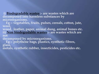 i) Biodegradable wastes :- are wastes which are
decomposed into harmless substances by
microorganisms.
   Eg :- vegetables, fruits, pulses, cereals, cotton, jute,
wool,
wood, leather, paper, animal dung, animal bones etc.
ii) Non biodegradable wastes :- are wastes which are
not
decomposed by microorganisms.
   Eg :- polythene bags, plastics, synthetic fibres,
glass,
metals, synthetic rubber, insecticides, pesticides etc.
 