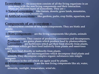 Ecosystem :-         An ecosystem consists of all the living organisms in an
    area along with the non living components and their interaction.
    There are different types of ecosystems. They are :-
 i) Natural ecosystems :- like forests, deserts, grass lands, mountains,
    ponds, lakes, rivers, oceans etc.
ii) Artificial ecosystems :- like gardens, parks, crop fields, aquarium, zoo
etc.

Components of an ecosystem :-
    An ecosystem consists of two main components. They are biotic and
abiotic
    components.
 i) Biotic components :- are the living components like plants, animals
and
   microorganisms. They consist of producers, consumers and decomposers.
   Producers :- are green plants which produce food by photosynthesis.
   Consumers :- are herbivores which get their food directly from plants,
   carnivores which get their food indirectly from plants and omnivores
which
   get their food directly or indirectly from plants.
   Decomposers :- are microorganisms which decompose dead plants and
   animals. They decompose complex organic substances into simple
inorganic
   substances in the soil which are again used by plants.
ii) Abiotic components :- are the non living components like air, water,
soil,
   minerals, sunlight , temperature, wind etc.
 