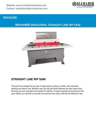 STRAIGHT LINE RIP SAW
The spirit of a straight line rip saw is high precise cutting on width, with automatic
feeding and safe to use, Mahabir saw not only got these features but also heavy duty,
life long use and very light and smooth for setting. 18 years experience focusing on this
saw makes our machine so smooth and anyone who uses it will like the feeling of use.
 