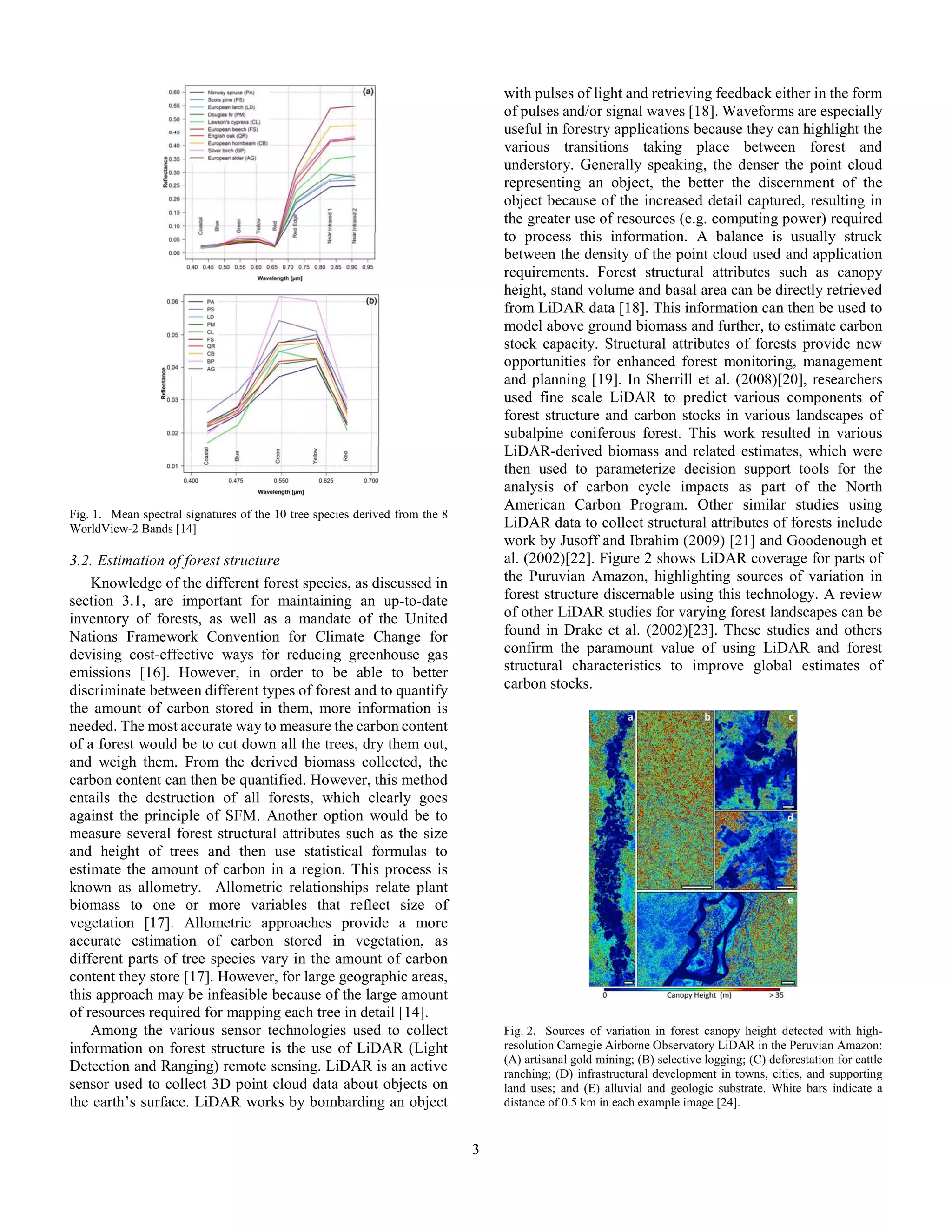 3
Fig. 1. Mean spectral signatures of the 10 tree species derived from the 8
WorldView-2 Bands [14]
3.2. Estimation of forest structure
Knowledge of the different forest species, as discussed in
section 3.1, are important for maintaining an up-to-date
inventory of forests, as well as a mandate of the United
Nations Framework Convention for Climate Change for
devising cost-effective ways for reducing greenhouse gas
emissions [16]. However, in order to be able to better
discriminate between different types of forest and to quantify
the amount of carbon stored in them, more information is
needed. The most accurate way to measure the carbon content
of a forest would be to cut down all the trees, dry them out,
and weigh them. From the derived biomass collected, the
carbon content can then be quantified. However, this method
entails the destruction of all forests, which clearly goes
against the principle of SFM. Another option would be to
measure several forest structural attributes such as the size
and height of trees and then use statistical formulas to
estimate the amount of carbon in a region. This process is
known as allometry. Allometric relationships relate plant
biomass to one or more variables that reflect size of
vegetation [17]. Allometric approaches provide a more
accurate estimation of carbon stored in vegetation, as
different parts of tree species vary in the amount of carbon
content they store [17]. However, for large geographic areas,
this approach may be infeasible because of the large amount
of resources required for mapping each tree in detail [14].
Among the various sensor technologies used to collect
information on forest structure is the use of LiDAR (Light
Detection and Ranging) remote sensing. LiDAR is an active
sensor used to collect 3D point cloud data about objects on
the earth’s surface. LiDAR works by bombarding an object
with pulses of light and retrieving feedback either in the form
of pulses and/or signal waves [18]. Waveforms are especially
useful in forestry applications because they can highlight the
various transitions taking place between forest and
understory. Generally speaking, the denser the point cloud
representing an object, the better the discernment of the
object because of the increased detail captured, resulting in
the greater use of resources (e.g. computing power) required
to process this information. A balance is usually struck
between the density of the point cloud used and application
requirements. Forest structural attributes such as canopy
height, stand volume and basal area can be directly retrieved
from LiDAR data [18]. This information can then be used to
model above ground biomass and further, to estimate carbon
stock capacity. Structural attributes of forests provide new
opportunities for enhanced forest monitoring, management
and planning [19]. In Sherrill et al. (2008)[20], researchers
used fine scale LiDAR to predict various components of
forest structure and carbon stocks in various landscapes of
subalpine coniferous forest. This work resulted in various
LiDAR-derived biomass and related estimates, which were
then used to parameterize decision support tools for the
analysis of carbon cycle impacts as part of the North
American Carbon Program. Other similar studies using
LiDAR data to collect structural attributes of forests include
work by Jusoff and Ibrahim (2009) [21] and Goodenough et
al. (2002)[22]. Figure 2 shows LiDAR coverage for parts of
the Puruvian Amazon, highlighting sources of variation in
forest structure discernable using this technology. A review
of other LiDAR studies for varying forest landscapes can be
found in Drake et al. (2002)[23]. These studies and others
confirm the paramount value of using LiDAR and forest
structural characteristics to improve global estimates of
carbon stocks.
Fig. 2. Sources of variation in forest canopy height detected with high-
resolution Carnegie Airborne Observatory LiDAR in the Peruvian Amazon:
(A) artisanal gold mining; (B) selective logging; (C) deforestation for cattle
ranching; (D) infrastructural development in towns, cities, and supporting
land uses; and (E) alluvial and geologic substrate. White bars indicate a
distance of 0.5 km in each example image [24].
 