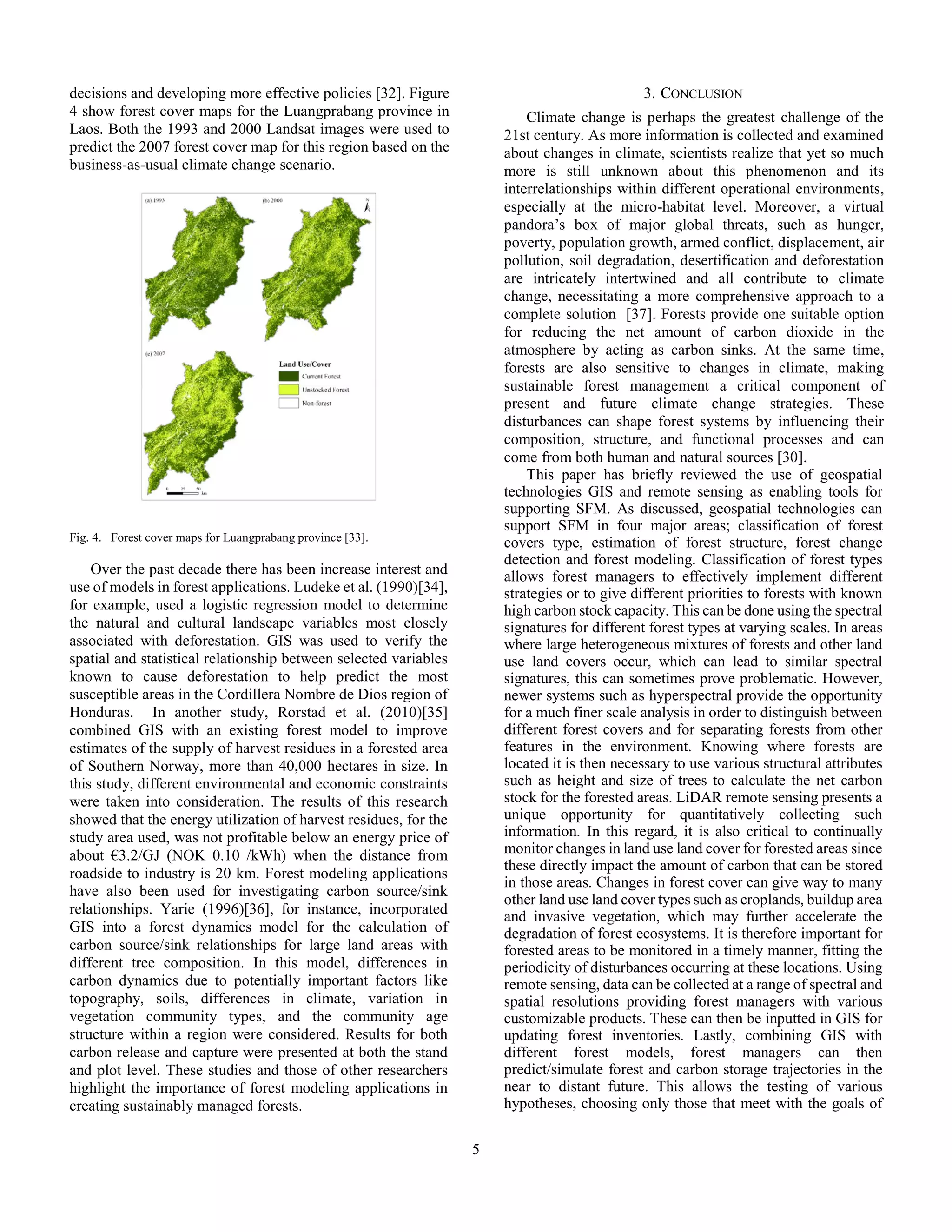 5
decisions and developing more effective policies [32]. Figure
4 show forest cover maps for the Luangprabang province in
Laos. Both the 1993 and 2000 Landsat images were used to
predict the 2007 forest cover map for this region based on the
business-as-usual climate change scenario.
Fig. 4. Forest cover maps for Luangprabang province [33].
Over the past decade there has been increase interest and
use of models in forest applications. Ludeke et al. (1990)[34],
for example, used a logistic regression model to determine
the natural and cultural landscape variables most closely
associated with deforestation. GIS was used to verify the
spatial and statistical relationship between selected variables
known to cause deforestation to help predict the most
susceptible areas in the Cordillera Nombre de Dios region of
Honduras. In another study, Rorstad et al. (2010)[35]
combined GIS with an existing forest model to improve
estimates of the supply of harvest residues in a forested area
of Southern Norway, more than 40,000 hectares in size. In
this study, different environmental and economic constraints
were taken into consideration. The results of this research
showed that the energy utilization of harvest residues, for the
study area used, was not profitable below an energy price of
about €3.2/GJ (NOK 0.10 /kWh) when the distance from
roadside to industry is 20 km. Forest modeling applications
have also been used for investigating carbon source/sink
relationships. Yarie (1996)[36], for instance, incorporated
GIS into a forest dynamics model for the calculation of
carbon source/sink relationships for large land areas with
different tree composition. In this model, differences in
carbon dynamics due to potentially important factors like
topography, soils, differences in climate, variation in
vegetation community types, and the community age
structure within a region were considered. Results for both
carbon release and capture were presented at both the stand
and plot level. These studies and those of other researchers
highlight the importance of forest modeling applications in
creating sustainably managed forests.
3. CONCLUSION
Climate change is perhaps the greatest challenge of the
21st century. As more information is collected and examined
about changes in climate, scientists realize that yet so much
more is still unknown about this phenomenon and its
interrelationships within different operational environments,
especially at the micro-habitat level. Moreover, a virtual
pandora’s box of major global threats, such as hunger,
poverty, population growth, armed conflict, displacement, air
pollution, soil degradation, desertification and deforestation
are intricately intertwined and all contribute to climate
change, necessitating a more comprehensive approach to a
complete solution [37]. Forests provide one suitable option
for reducing the net amount of carbon dioxide in the
atmosphere by acting as carbon sinks. At the same time,
forests are also sensitive to changes in climate, making
sustainable forest management a critical component of
present and future climate change strategies. These
disturbances can shape forest systems by influencing their
composition, structure, and functional processes and can
come from both human and natural sources [30].
This paper has briefly reviewed the use of geospatial
technologies GIS and remote sensing as enabling tools for
supporting SFM. As discussed, geospatial technologies can
support SFM in four major areas; classification of forest
covers type, estimation of forest structure, forest change
detection and forest modeling. Classification of forest types
allows forest managers to effectively implement different
strategies or to give different priorities to forests with known
high carbon stock capacity. This can be done using the spectral
signatures for different forest types at varying scales. In areas
where large heterogeneous mixtures of forests and other land
use land covers occur, which can lead to similar spectral
signatures, this can sometimes prove problematic. However,
newer systems such as hyperspectral provide the opportunity
for a much finer scale analysis in order to distinguish between
different forest covers and for separating forests from other
features in the environment. Knowing where forests are
located it is then necessary to use various structural attributes
such as height and size of trees to calculate the net carbon
stock for the forested areas. LiDAR remote sensing presents a
unique opportunity for quantitatively collecting such
information. In this regard, it is also critical to continually
monitor changes in land use land cover for forested areas since
these directly impact the amount of carbon that can be stored
in those areas. Changes in forest cover can give way to many
other land use land cover types such as croplands, buildup area
and invasive vegetation, which may further accelerate the
degradation of forest ecosystems. It is therefore important for
forested areas to be monitored in a timely manner, fitting the
periodicity of disturbances occurring at these locations. Using
remote sensing, data can be collected at a range of spectral and
spatial resolutions providing forest managers with various
customizable products. These can then be inputted in GIS for
updating forest inventories. Lastly, combining GIS with
different forest models, forest managers can then
predict/simulate forest and carbon storage trajectories in the
near to distant future. This allows the testing of various
hypotheses, choosing only those that meet with the goals of
 