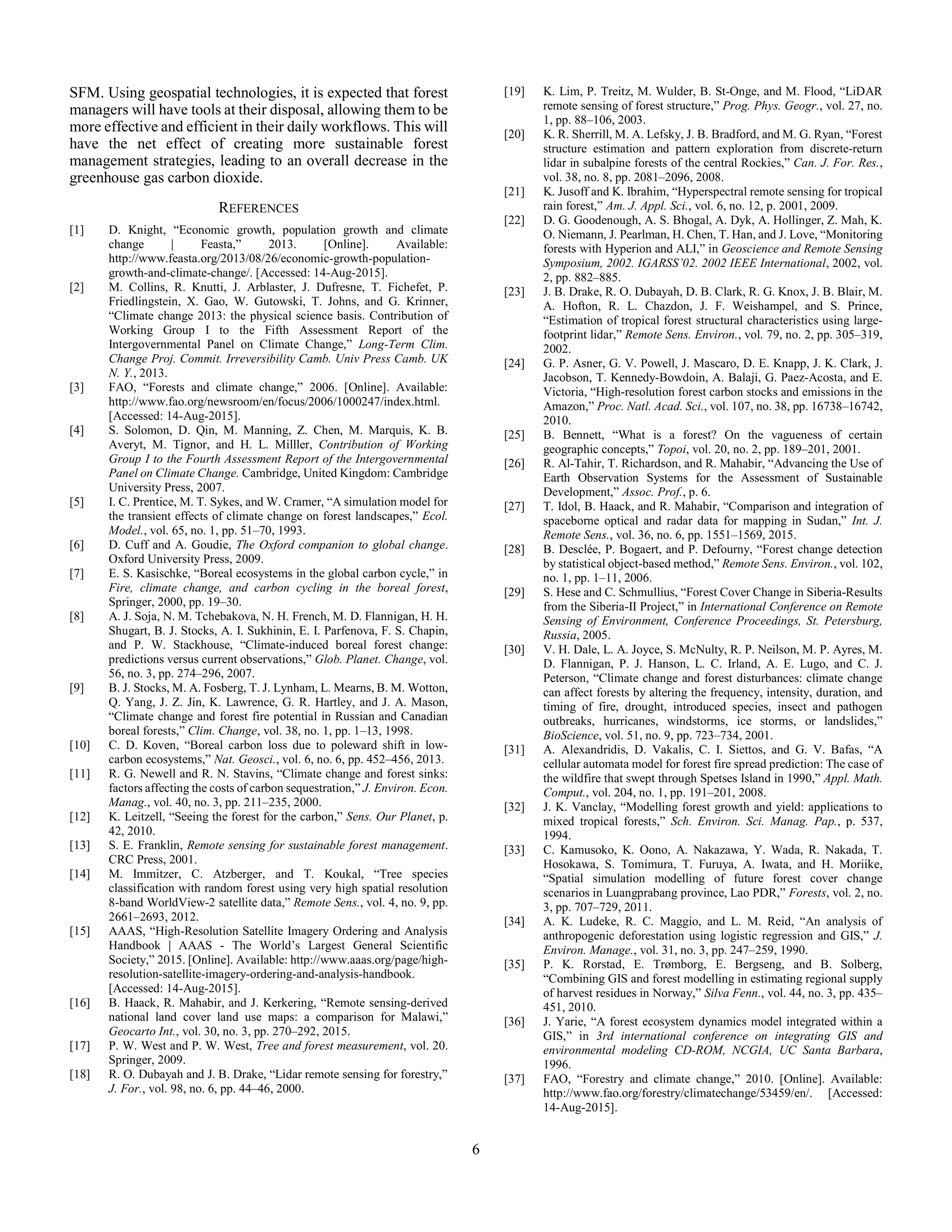 6
SFM. Using geospatial technologies, it is expected that forest
managers will have tools at their disposal, allowing them to be
more effective and efficient in their daily workflows. This will
have the net effect of creating more sustainable forest
management strategies, leading to an overall decrease in the
greenhouse gas carbon dioxide.
REFERENCES
[1] D. Knight, “Economic growth, population growth and climate
change | Feasta,” 2013. [Online]. Available:
http://www.feasta.org/2013/08/26/economic-growth-population-
growth-and-climate-change/. [Accessed: 14-Aug-2015].
[2] M. Collins, R. Knutti, J. Arblaster, J. Dufresne, T. Fichefet, P.
Friedlingstein, X. Gao, W. Gutowski, T. Johns, and G. Krinner,
“Climate change 2013: the physical science basis. Contribution of
Working Group I to the Fifth Assessment Report of the
Intergovernmental Panel on Climate Change,” Long-Term Clim.
Change Proj. Commit. Irreversibility Camb. Univ Press Camb. UK
N. Y., 2013.
[3] FAO, “Forests and climate change,” 2006. [Online]. Available:
http://www.fao.org/newsroom/en/focus/2006/1000247/index.html.
[Accessed: 14-Aug-2015].
[4] S. Solomon, D. Qin, M. Manning, Z. Chen, M. Marquis, K. B.
Averyt, M. Tignor, and H. L. Milller, Contribution of Working
Group I to the Fourth Assessment Report of the Intergovernmental
Panel on Climate Change. Cambridge, United Kingdom: Cambridge
University Press, 2007.
[5] I. C. Prentice, M. T. Sykes, and W. Cramer, “A simulation model for
the transient effects of climate change on forest landscapes,” Ecol.
Model., vol. 65, no. 1, pp. 51–70, 1993.
[6] D. Cuff and A. Goudie, The Oxford companion to global change.
Oxford University Press, 2009.
[7] E. S. Kasischke, “Boreal ecosystems in the global carbon cycle,” in
Fire, climate change, and carbon cycling in the boreal forest,
Springer, 2000, pp. 19–30.
[8] A. J. Soja, N. M. Tchebakova, N. H. French, M. D. Flannigan, H. H.
Shugart, B. J. Stocks, A. I. Sukhinin, E. I. Parfenova, F. S. Chapin,
and P. W. Stackhouse, “Climate-induced boreal forest change:
predictions versus current observations,” Glob. Planet. Change, vol.
56, no. 3, pp. 274–296, 2007.
[9] B. J. Stocks, M. A. Fosberg, T. J. Lynham, L. Mearns, B. M. Wotton,
Q. Yang, J. Z. Jin, K. Lawrence, G. R. Hartley, and J. A. Mason,
“Climate change and forest fire potential in Russian and Canadian
boreal forests,” Clim. Change, vol. 38, no. 1, pp. 1–13, 1998.
[10] C. D. Koven, “Boreal carbon loss due to poleward shift in low-
carbon ecosystems,” Nat. Geosci., vol. 6, no. 6, pp. 452–456, 2013.
[11] R. G. Newell and R. N. Stavins, “Climate change and forest sinks:
factors affecting the costs of carbon sequestration,” J. Environ. Econ.
Manag., vol. 40, no. 3, pp. 211–235, 2000.
[12] K. Leitzell, “Seeing the forest for the carbon,” Sens. Our Planet, p.
42, 2010.
[13] S. E. Franklin, Remote sensing for sustainable forest management.
CRC Press, 2001.
[14] M. Immitzer, C. Atzberger, and T. Koukal, “Tree species
classification with random forest using very high spatial resolution
8-band WorldView-2 satellite data,” Remote Sens., vol. 4, no. 9, pp.
2661–2693, 2012.
[15] AAAS, “High-Resolution Satellite Imagery Ordering and Analysis
Handbook | AAAS - The World’s Largest General Scientific
Society,” 2015. [Online]. Available: http://www.aaas.org/page/high-
resolution-satellite-imagery-ordering-and-analysis-handbook.
[Accessed: 14-Aug-2015].
[16] B. Haack, R. Mahabir, and J. Kerkering, “Remote sensing-derived
national land cover land use maps: a comparison for Malawi,”
Geocarto Int., vol. 30, no. 3, pp. 270–292, 2015.
[17] P. W. West and P. W. West, Tree and forest measurement, vol. 20.
Springer, 2009.
[18] R. O. Dubayah and J. B. Drake, “Lidar remote sensing for forestry,”
J. For., vol. 98, no. 6, pp. 44–46, 2000.
[19] K. Lim, P. Treitz, M. Wulder, B. St-Onge, and M. Flood, “LiDAR
remote sensing of forest structure,” Prog. Phys. Geogr., vol. 27, no.
1, pp. 88–106, 2003.
[20] K. R. Sherrill, M. A. Lefsky, J. B. Bradford, and M. G. Ryan, “Forest
structure estimation and pattern exploration from discrete-return
lidar in subalpine forests of the central Rockies,” Can. J. For. Res.,
vol. 38, no. 8, pp. 2081–2096, 2008.
[21] K. Jusoff and K. Ibrahim, “Hyperspectral remote sensing for tropical
rain forest,” Am. J. Appl. Sci., vol. 6, no. 12, p. 2001, 2009.
[22] D. G. Goodenough, A. S. Bhogal, A. Dyk, A. Hollinger, Z. Mah, K.
O. Niemann, J. Pearlman, H. Chen, T. Han, and J. Love, “Monitoring
forests with Hyperion and ALI,” in Geoscience and Remote Sensing
Symposium, 2002. IGARSS’02. 2002 IEEE International, 2002, vol.
2, pp. 882–885.
[23] J. B. Drake, R. O. Dubayah, D. B. Clark, R. G. Knox, J. B. Blair, M.
A. Hofton, R. L. Chazdon, J. F. Weishampel, and S. Prince,
“Estimation of tropical forest structural characteristics using large-
footprint lidar,” Remote Sens. Environ., vol. 79, no. 2, pp. 305–319,
2002.
[24] G. P. Asner, G. V. Powell, J. Mascaro, D. E. Knapp, J. K. Clark, J.
Jacobson, T. Kennedy-Bowdoin, A. Balaji, G. Paez-Acosta, and E.
Victoria, “High-resolution forest carbon stocks and emissions in the
Amazon,” Proc. Natl. Acad. Sci., vol. 107, no. 38, pp. 16738–16742,
2010.
[25] B. Bennett, “What is a forest? On the vagueness of certain
geographic concepts,” Topoi, vol. 20, no. 2, pp. 189–201, 2001.
[26] R. Al-Tahir, T. Richardson, and R. Mahabir, “Advancing the Use of
Earth Observation Systems for the Assessment of Sustainable
Development,” Assoc. Prof., p. 6.
[27] T. Idol, B. Haack, and R. Mahabir, “Comparison and integration of
spaceborne optical and radar data for mapping in Sudan,” Int. J.
Remote Sens., vol. 36, no. 6, pp. 1551–1569, 2015.
[28] B. Desclée, P. Bogaert, and P. Defourny, “Forest change detection
by statistical object-based method,” Remote Sens. Environ., vol. 102,
no. 1, pp. 1–11, 2006.
[29] S. Hese and C. Schmullius, “Forest Cover Change in Siberia-Results
from the Siberia-II Project,” in International Conference on Remote
Sensing of Environment, Conference Proceedings, St. Petersburg,
Russia, 2005.
[30] V. H. Dale, L. A. Joyce, S. McNulty, R. P. Neilson, M. P. Ayres, M.
D. Flannigan, P. J. Hanson, L. C. Irland, A. E. Lugo, and C. J.
Peterson, “Climate change and forest disturbances: climate change
can affect forests by altering the frequency, intensity, duration, and
timing of fire, drought, introduced species, insect and pathogen
outbreaks, hurricanes, windstorms, ice storms, or landslides,”
BioScience, vol. 51, no. 9, pp. 723–734, 2001.
[31] A. Alexandridis, D. Vakalis, C. I. Siettos, and G. V. Bafas, “A
cellular automata model for forest fire spread prediction: The case of
the wildfire that swept through Spetses Island in 1990,” Appl. Math.
Comput., vol. 204, no. 1, pp. 191–201, 2008.
[32] J. K. Vanclay, “Modelling forest growth and yield: applications to
mixed tropical forests,” Sch. Environ. Sci. Manag. Pap., p. 537,
1994.
[33] C. Kamusoko, K. Oono, A. Nakazawa, Y. Wada, R. Nakada, T.
Hosokawa, S. Tomimura, T. Furuya, A. Iwata, and H. Moriike,
“Spatial simulation modelling of future forest cover change
scenarios in Luangprabang province, Lao PDR,” Forests, vol. 2, no.
3, pp. 707–729, 2011.
[34] A. K. Ludeke, R. C. Maggio, and L. M. Reid, “An analysis of
anthropogenic deforestation using logistic regression and GIS,” J.
Environ. Manage., vol. 31, no. 3, pp. 247–259, 1990.
[35] P. K. Rorstad, E. Trømborg, E. Bergseng, and B. Solberg,
“Combining GIS and forest modelling in estimating regional supply
of harvest residues in Norway,” Silva Fenn., vol. 44, no. 3, pp. 435–
451, 2010.
[36] J. Yarie, “A forest ecosystem dynamics model integrated within a
GIS,” in 3rd international conference on integrating GIS and
environmental modeling CD-ROM, NCGIA, UC Santa Barbara,
1996.
[37] FAO, “Forestry and climate change,” 2010. [Online]. Available:
http://www.fao.org/forestry/climatechange/53459/en/. [Accessed:
14-Aug-2015].
 