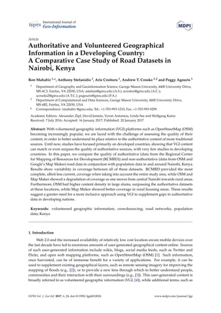 International Journal of
Geo-Information
Article
Authoritative and Volunteered Geographical
Information in a Developing Country:
A Comparative Case Study of Road Datasets in
Nairobi, Kenya
Ron Mahabir 1,*, Anthony Stefanidis 1, Arie Croitoru 1, Andrew T. Crooks 1,2 and Peggy Agouris 1
1 Department of Geography and Geoinformation Science, George Mason University, 4400 University Drive,
MS 6C3, Fairfax, VA 22030, USA; astefani@gmu.edu (A.S.); acroitor@gmu.edu (A.C.);
acrooks2@gmu.edu (A.T.C.); pagouris@gmu.edu (P.A.)
2 Department of Computational and Data Sciences, George Mason University, 4400 University Drive,
MS 6B2, Fairfax, VA 22030, USA
* Correspondence: rmahabir @gmu.edu; Tel.: +1-703-993-1210; Fax: +1-703-993-9299
Academic Editors: Alexander Zipf, David Jonietz, Vyron Antoniou, Linda See and Wolfgang Kainz
Received: 7 July 2016; Accepted: 16 January 2017; Published: 20 January 2017
Abstract: With volunteered geographic information (VGI) platforms such as OpenStreetMap (OSM)
becoming increasingly popular, we are faced with the challenge of assessing the quality of their
content, in order to better understand its place relative to the authoritative content of more traditional
sources. Until now, studies have focused primarily on developed countries, showing that VGI content
can match or even surpass the quality of authoritative sources, with very few studies in developing
countries. In this paper, we compare the quality of authoritative (data from the Regional Center
for Mapping of Resources for Development (RCMRD)) and non-authoritative (data from OSM and
Google’s Map Maker) road data in conjunction with population data in and around Nairobi, Kenya.
Results show variability in coverage between all of these datasets. RCMRD provided the most
complete, albeit less current, coverage when taking into account the entire study area, while OSM and
Map Maker showed a degradation of coverage as one moves from central Nairobi towards rural areas.
Furthermore, OSM had higher content density in large slums, surpassing the authoritative datasets
at these locations, while Map Maker showed better coverage in rural housing areas. These results
suggest a greater need for a more inclusive approach using VGI to supplement gaps in authoritative
data in developing nations.
Keywords: volunteered geographic information; crowdsourcing; road networks; population
data; Kenya
1. Introduction
Web 2.0 and the increased availability of relatively low cost location-aware mobile devices over
the last decade have led to enormous amounts of user-generated geographical content online. Sources
of such user-generated information include wikis, blogs, social media feeds, such as Twitter and
Flickr, and open web mapping platforms, such as OpenStreetMap (OSM) [1]. Such information,
once harvested, can be of immense beneﬁt for a variety of applications. For example, it can be
used to supplement existing geographical layers, such as remote sensing imagery for improving the
mapping of ﬂoods (e.g., [2]), or to provide a new lens through which to better understand people,
communities and their interaction with their surroundings (e.g., [3]). This user-generated content is
broadly referred to as volunteered geographic information (VGI, [4]), while additional terms, such as
ISPRS Int. J. Geo-Inf. 2017, 6, 24; doi:10.3390/ijgi6010024 www.mdpi.com/journal/ijgi
 