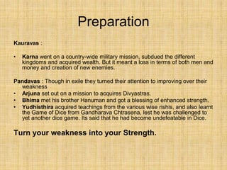 Preparation
Kauravas :
• Karna went on a country-wide military mission, subdued the different
kingdoms and acquired wealth. But it meant a loss in terms of both men and
money and creation of new enemies.
Pandavas : Though in exile they turned their attention to improving over their
weakness
• Arjuna set out on a mission to acquires Divyastras.
• Bhima met his brother Hanuman and got a blessing of enhanced strength.
• Yudhisthira acquired teachings from the various wise rishis, and also learnt
the Game of Dice from Gandharava Chtrasena, lest he was challenged to
yet another dice game. Its said that he had become undefeatable in Dice.
Turn your weakness into your Strength.
 