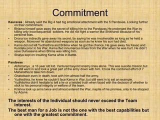 Commitment
Kauravas : Already said the Big 4 had big emotional attachment with the 5 Pandavas. Looking further
on their commitment.
• Bhisma himself gave away the secret of killing him to the Pandavas.He prolonged the War by
killing only inconsequential soldiers. He did not fight a warrior like Shikhandi because of his
personal bias.
• Drona too indirectly gave away his secret, by saying he was invulnerable as long as he held a
weapon. Moreover he abandoned weapons as soon as he knew his son had died.
• Karna did not kill Yudhisthira and BHima when he got the chance. He gave away his Kavac and
Kundala prior to his War. Karna fled innumerous times from the War when he was hurt. He didn’t
save Duhsasana when Bhima was killing him.
• Shalya kept on insulting Karna while in Battle.
Pandavas :
• Abhimanyu , a 16 year old kid. Ventured beyond enemy lines alone. This was suicide mission but
he still went in and took a great part of the army down with him. It took the combined effort of 7
Maharathis to take him down.
• Ghatotkach even in death, took with him almost half the army.
• Yudhisthira, he knew he couldn’t face Karna in War, but still went in to set an example.
Yudhitshira didn't hesitate to tell a lie or a twisted truth when faced with the decision of whether to
stick to his personal integrity or welfare of the team.
• Krishna took up arms twice and almost entered the War, inspite of his promise, only to be stopped
by Arjuna.
The interests of the Individual should never exceed the Team
interest.
The best man for a Job is not the one with the best capabilities but
one with the greatest commitment.
 