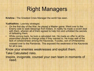 Right Managers
Krishna : The Greatest Crisis Manager the world has seen.
Yudhisthira : Low-key strategist.
• On the first day of the War, he played a Master game. Went over to the
Enemy side to seek blessings from Elders. In reality he made a covert deal
with them, wherein all of them agreed to help him and unfolded the secrets
of defeating them.
• While coming back, he took a calculated risk. He made an offer to all the
assembled people to change sides if they wanted to. He knew well of the
lack of cohesiveness among the Kauravas. Yuyutsu, son of Dhrtarashtra
crossed over to the Pandavas. This exposed the weakness of the Kauravas
for all to see.
Know your enemies weaknesses and exploit them.
Take Calculated risks.
Inspire, invigorate, counsel your own team in moments of
need.
 