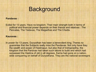 Background
Pandavas :
Exiled for 13 years. Have no kingdom. Their main strength both in terms of
political and financial power depends on their friends and relatives : The
Pancalas, The Yadavas, The Magadhas and The Chedis.
Kauravas :
In power for 13 years. Duryodhan has been a benevolent king. Theres no
guarantee that the Subjects really miss the Pandavas. Not only have they
the wealth and power of Hastinapur, but also that of Indraprastha, the
kingdom that the Pandvas had taken such labors to build and which had
surpassed the Hastina of old in all degrees. Karna had gone on a nation-
wide conquering on behalf of Duryodhana. They are the national sovereigns
 