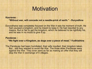 Motivation
Kauravas :
“Without war, will concede not a needle-prick of earth.” - Duryodhna
Duryodhana was completely focused on the War.It was his moment of truth. He
had usurped a kingdom, and he meant to keep it. He had resorted to any
means, foul or fair to get the kingdom, which he believed to be rightfully his,
and he was in no mood to give it up.
Pandavas :
“We fight over a Kingdom, as dogs over a piece of meat.”-Yudhisthira
The Pandavas had been humiliated, their wife insulted, their kingdom taken.
But…still they wanted to avoid the War. The three elder Pandavas were
against the War. They even went as far as making an offer that they will
stop the War in exchange of 5 villages.
 