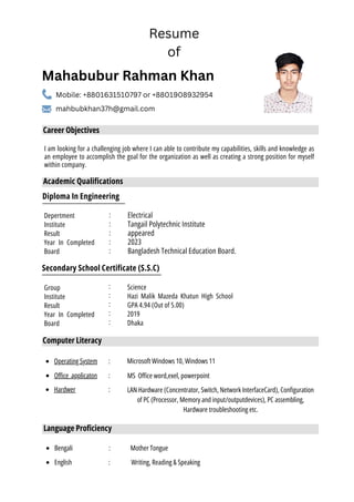 Diploma In Engineering
Secondary School Certificate (S.S.C)
Group
Institute
Result
Year In Completed
Board
:
:
:
:
:
:
:
:
:
:
Electrical
Tangail Polytechnic Institute
appeared
2023
Bangladesh Technical Education Board.
Science
Hazi Malik Mazeda Khatun High School
GPA 4.94 (Out of 5.00)
2019
Dhaka
I am looking for a challenging job where I can able to contribute my capabilities, skills and knowledge as
an employee to accomplish the goal for the organization as well as creating a strong position for myself
within company.
Career Objectives
Academic Qualifications
Computer Literacy
Operating System : Microsoft Windows 10, Windows 11
Office applicaton : MS Office word,exel, powerpoint
Hardwer : LAN Hardware (Concentrator, Switch, Network InterfaceCard), Configuration
of PC (Processor, Memory and input/outputdevices), PC assembling,
Hardware troubleshooting etc.
Mahabubur Rahman Khan
Mobile: +8801631510797 or +8801908932954
mahbubkhan37h@gmail.com
Resume
of
Depertment
Institute
Result
Year In Completed
Board
Language Proficiency
Bengali :
:
English
Mother Tongue
Writing, Reading & Speaking
 