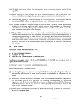Ver.dt.081015
10
(iii) The Bank reserves the right to allot the candidate to any centre other than the one he/she has
opted for.
(iv) DCCB, reserves the right to cancel any of the Examination Centres and/ or add some other
Centres, at its discretion, depending upon the response, administrative feasibility, etc.
(v) Candidate will appear for the examination at an Examination Centre at his/her own risks and
expenses and DCCB will not be responsible for any injury or losses etc. of any nature.
(vi) If sufficient number of candidates do not opt for a particular centre for "Online" examination,
DCCB reserves the right to allot any other adjunct centre to those candidates OR if the number
of candidates is more than the capacity available for online exam for a centre, DCCB reserves the
right to allot any other centre to the candidate.
(vii) The possibility of occurrence of some problem in the administration of the examination cannot
be ruled out completely which may impact test delivery and/or result from being generated. In
that event, every effort will be made to rectify such problem, which may include movement of
candidates, delay in test. Conduct of a re-exam is at the absolute discretion of test conducting
body. Candidates will not have any claim for a re-test. Candidates not willing to move or not
willing to participate in the delayed process of test delivery shall be summarily rejected from
the process.
08. HOW TO APPLY :
DETAILED GUIDELINES/PROCEDURES FOR :
A. APPLICATION REGISTRATION
B. PAYMENT OF FEES
C. PHOTOGRAPH & SIGNATURE SCAN AND UPLOAD
Candidates can apply online only from 09.10.2015 to 19.10.2015 and no other mode of
application will be accepted.
IMPORTANT POINTS TO BE NOTED BEFORE REGISTRATION
Before applying online, candidates should-
(i) Scan their photograph and signature ensuring that both the photograph and signature adhere to
the required specifications as given under Guideline for photograph & signature scan and
upload.
(ii) Have a valid personal email ID and mobile no., which should be kept active till the completion of
this Recruitment Process. DCCB may send call letters for the Examination etc. through the
registered e-mail ID. In case a candidate does not have a valid personal e-mail ID, he/she should
create his/her new e-mail ID and mobile no. before applying on-line and must maintain that
email account and mobile number.
(iii)APPLICATION FEES/INTIMATION CHARGES (NON REFUNDABLE). PAYMENT OF FEE ONLINE :
09.10.2015 to 19.10.2015.
 