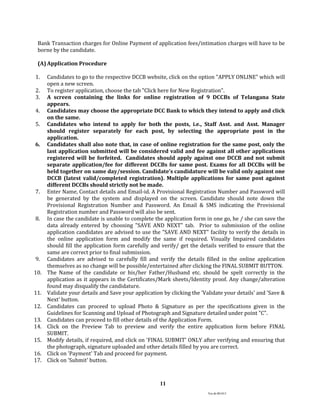 Ver.dt.081015
11
Bank Transaction charges for Online Payment of application fees/intimation charges will have to be
borne by the candidate.
(A) Application Procedure
1. Candidates to go to the respective DCCB website, click on the option "APPLY ONLINE" which will
open a new screen.
2. To register application, choose the tab "Click here for New Registration".
3. A screen containing the links for online registration of 9 DCCBs of Telangana State
appears.
4. Candidates may choose the appropriate DCC Bank to which they intend to apply and click
on the same.
5. Candidates who intend to apply for both the posts, i.e., Staff Asst. and Asst. Manager
should register separately for each post, by selecting the appropriate post in the
application.
6. Candidates shall also note that, in case of online registration for the same post, only the
last application submitted will be considered valid and fee against all other applications
registered will be forfeited. Candidates should apply against one DCCB and not submit
separate application/fee for different DCCBs for same post. Exams for all DCCBs will be
held together on same day/session. Candidate’s candidature will be valid only against one
DCCB (latest valid/completed registration). Multiple applications for same post against
different DCCBs should strictly not be made.
7. Enter Name, Contact details and Email-id. A Provisional Registration Number and Password will
be generated by the system and displayed on the screen. Candidate should note down the
Provisional Registration Number and Password. An Email & SMS indicating the Provisional
Registration number and Password will also be sent.
8. In case the candidate is unable to complete the application form in one go, he / she can save the
data already entered by choosing "SAVE AND NEXT" tab. Prior to submission of the online
application candidates are advised to use the "SAVE AND NEXT" facility to verify the details in
the online application form and modify the same if required. Visually Impaired candidates
should fill the application form carefully and verify/ get the details verified to ensure that the
same are correct prior to final submission.
9. Candidates are advised to carefully fill and verify the details filled in the online application
themselves as no change will be possible/entertained after clicking the FINAL SUBMIT BUTTON.
10. The Name of the candidate or his/her Father/Husband etc. should be spelt correctly in the
application as it appears in the Certificates/Mark sheets/Identity proof. Any change/alteration
found may disqualify the candidature.
11. Validate your details and Save your application by clicking the 'Validate your details' and 'Save &
Next' button.
12. Candidates can proceed to upload Photo & Signature as per the specifications given in the
Guidelines for Scanning and Upload of Photograph and Signature detailed under point "C".
13. Candidates can proceed to fill other details of the Application Form.
14. Click on the Preview Tab to preview and verify the entire application form before FINAL
SUBMIT.
15. Modify details, if required, and click on 'FINAL SUBMIT' ONLY after verifying and ensuring that
the photograph, signature uploaded and other details filled by you are correct.
16. Click on 'Payment' Tab and proceed for payment.
17. Click on 'Submit' button.
 