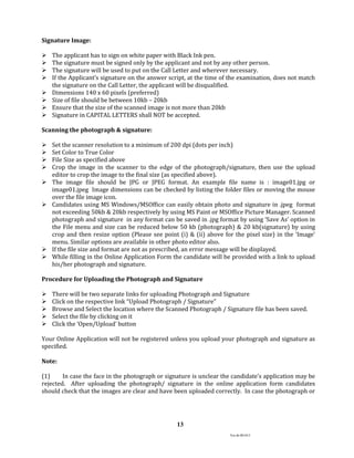 Ver.dt.081015
13
Signature Image:
 The applicant has to sign on white paper with Black Ink pen.
 The signature must be signed only by the applicant and not by any other person.
 The signature will be used to put on the Call Letter and wherever necessary.
 If the Applicant’s signature on the answer script, at the time of the examination, does not match
the signature on the Call Letter, the applicant will be disqualified.
 Dimensions 140 x 60 pixels (preferred)
 Size of file should be between 10kb – 20kb
 Ensure that the size of the scanned image is not more than 20kb
 Signature in CAPITAL LETTERS shall NOT be accepted.
Scanning the photograph & signature:
 Set the scanner resolution to a minimum of 200 dpi (dots per inch)
 Set Color to True Color
 File Size as specified above
 Crop the image in the scanner to the edge of the photograph/signature, then use the upload
editor to crop the image to the final size (as specified above).
 The image file should be JPG or JPEG format. An example file name is : image01.jpg or
image01.jpeg Image dimensions can be checked by listing the folder files or moving the mouse
over the file image icon.
 Candidates using MS Windows/MSOffice can easily obtain photo and signature in .jpeg format
not exceeding 50kb & 20kb respectively by using MS Paint or MSOffice Picture Manager. Scanned
photograph and signature in any format can be saved in .jpg format by using ‘Save As’ option in
the File menu and size can be reduced below 50 kb (photograph) & 20 kb(signature) by using
crop and then resize option (Please see point (i) & (ii) above for the pixel size) in the ‘Image’
menu. Similar options are available in other photo editor also.
 If the file size and format are not as prescribed, an error message will be displayed.
 While filling in the Online Application Form the candidate will be provided with a link to upload
his/her photograph and signature.
Procedure for Uploading the Photograph and Signature
 There will be two separate links for uploading Photograph and Signature
 Click on the respective link “Upload Photograph / Signature”
 Browse and Select the location where the Scanned Photograph / Signature file has been saved.
 Select the file by clicking on it
 Click the ‘Open/Upload’ button
Your Online Application will not be registered unless you upload your photograph and signature as
specified.
Note:
(1) In case the face in the photograph or signature is unclear the candidate’s application may be
rejected. After uploading the photograph/ signature in the online application form candidates
should check that the images are clear and have been uploaded correctly. In case the photograph or
 
