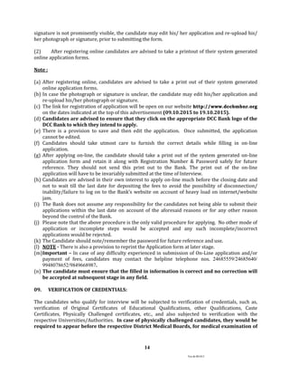 Ver.dt.081015
14
signature is not prominently visible, the candidate may edit his/ her application and re-upload his/
her photograph or signature, prior to submitting the form.
(2) After registering online candidates are advised to take a printout of their system generated
online application forms.
Note :
(a) After registering online, candidates are advised to take a print out of their system generated
online application forms.
(b) In case the photograph or signature is unclear, the candidate may edit his/her application and
re-upload his/her photograph or signature.
(c) The link for registration of application will be open on our website http://www.dccbmbnr.org
on the dates indicated at the top of this advertisement (09.10.2015 to 19.10.2015).
(d) Candidates are advised to ensure that they click on the appropriate DCC Bank logo of the
DCC Bank to which they intend to apply.
(e) There is a provision to save and then edit the application. Once submitted, the application
cannot be edited.
(f) Candidates should take utmost care to furnish the correct details while filling in on-line
application.
(g) After applying on-line, the candidate should take a print out of the system generated on-line
application form and retain it along with Registration Number & Password safely for future
reference. They should not send this print out to the Bank. The print out of the on-line
application will have to be invariably submitted at the time of Interview.
(h) Candidates are advised in their own interest to apply on-line much before the closing date and
not to wait till the last date for depositing the fees to avoid the possibility of disconnection/
inability/failure to log on to the Bank’s website on account of heavy load on internet/website
jam.
(i) The Bank does not assume any responsibility for the candidates not being able to submit their
applications within the last date on account of the aforesaid reasons or for any other reason
beyond the control of the Bank.
(j) Please note that the above procedure is the only valid procedure for applying. No other mode of
application or incomplete steps would be accepted and any such incomplete/incorrect
applications would be rejected.
(k) The Candidate should note/remember the password for future reference and use.
(l) NOTE - There is also a provision to reprint the Application form at later stage.
(m)Important – In case of any difficulty experienced in submission of On-Line application and/or
payment of fees, candidates may contact the helpline telephone nos. 24685559/24685640/
9948078652/9849668987.
(n) The candidate must ensure that the filled in information is correct and no correction will
be accepted at subsequent stage in any field.
09. VERIFICATION OF CREDENTIALS:
The candidates who qualify for interview will be subjected to verification of credentials, such as,
verification of Original Certificates of Educational Qualifications, other Qualifications, Caste
Certificates, Physically Challenged certificates, etc., and also subjected to verification with the
respective Universities/Authorities. In case of physically challenged candidates, they would be
required to appear before the respective District Medical Boards, for medical examination of
 