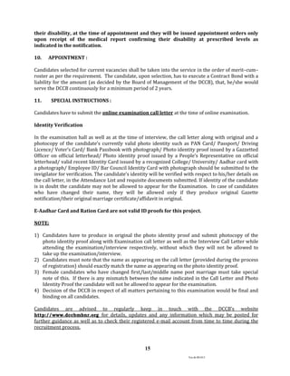 Ver.dt.081015
15
their disability, at the time of appointment and they will be issued appointment orders only
upon receipt of the medical report confirming their disability at prescribed levels as
indicated in the notification.
10. APPOINTMENT :
Candidates selected for current vacancies shall be taken into the service in the order of merit–cum–
roster as per the requirement. The candidate, upon selection, has to execute a Contract Bond with a
liability for the amount (as decided by the Board of Management of the DCCB), that, he/she would
serve the DCCB continuously for a minimum period of 2 years.
11. SPECIAL INSTRUCTIONS :
Candidates have to submit the online examination call letter at the time of online examination.
Identity Verification
In the examination hall as well as at the time of interview, the call letter along with original and a
photocopy of the candidate’s currently valid photo identity such as PAN Card/ Passport/ Driving
Licence/ Voter’s Card/ Bank Passbook with photograph/ Photo identity proof issued by a Gazzetted
Officer on official letterhead/ Photo identity proof issued by a People’s Representative on official
letterhead/ valid recent Identity Card issued by a recognized College/ University/ Aadhar card with
a photograph/ Employee ID/ Bar Council Identity Card with photograph should be submitted to the
invigilator for verification. The candidate’s identity will be verified with respect to his/her details on
the call letter, in the Attendance List and requisite documents submitted. If identity of the candidate
is in doubt the candidate may not be allowed to appear for the Examination. In case of candidates
who have changed their name, they will be allowed only if they produce original Gazette
notification/their original marriage certificate/affidavit in original.
E-Aadhar Card and Ration Card are not valid ID proofs for this project.
NOTE:
1) Candidates have to produce in original the photo identity proof and submit photocopy of the
photo identity proof along with Examination call letter as well as the Interview Call Letter while
attending the examination/interview respectively, without which they will not be allowed to
take up the examination/interview.
2) Candidates must note that the name as appearing on the call letter (provided during the process
of registration) should exactly match the name as appearing on the photo identity proof.
3) Female candidates who have changed first/last/middle name post marriage must take special
note of this. If there is any mismatch between the name indicated in the Call Letter and Photo
Identity Proof the candidate will not be allowed to appear for the examination.
4) Decision of the DCCB in respect of all matters pertaining to this examination would be final and
binding on all candidates.
Candidates are advised to regularly keep in touch with the DCCB’s website
http://www.dccbmbnr.org for details, updates and any information which may be posted for
further guidance as well as to check their registered e-mail account from time to time during the
recruitment process.
 