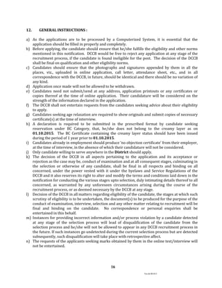 Ver.dt.081015
16
12. GENERAL INSTRUCTIONS :
a) As the applications are to be processed by a Computerized System, it is essential that the
application should be filled in properly and completely.
b) Before applying, the candidate should ensure that he/she fulfills the eligibility and other norms
mentioned in this notification. DCCB would be free to reject any application at any stage of the
recruitment process, if the candidate is found ineligible for the post. The decision of the DCCB
shall be final on qualification and other eligibility norms.
c) Candidates should ensure that the photographs and signatures appended by them in all the
places, viz., uploaded in online application, call letter, attendance sheet, etc., and in all
correspondence with the DCCB, in future, should be identical and there should be no variation of
any kind.
d) Application once made will not be allowed to be withdrawn.
e) Candidates need not submit/send at any address, application printouts or any certificates or
copies thereof at the time of online application. Their candidature will be considered on the
strength of the information declared in the application.
f) The DCCB shall not entertain requests from the candidates seeking advice about their eligibility
to apply.
g) Candidates seeking age relaxation are required to show originals and submit copies of necessary
certificate(s) at the time of interview.
h) A declaration is required to be submitted in the prescribed format by candidate seeking
reservation under BC Category, that, he/she does not belong to the creamy layer as on
01.10.2015. The BC Certificate containing the creamy layer status should have been issued
during the period of 1 year prior to 01.10.2015.
i) Candidates already in employment should produce ‘no objection certificate’ from their employer,
at the time of interview, in the absence of which their candidature will not be considered.
j) Only candidate willing to serve anywhere in the District should apply.
k) The decision of the DCCB in all aspects pertaining to the application and its acceptance or
rejection as the case may be, conduct of examination and at all consequent stages, culminating in
the selection or otherwise of any candidate, shall be final in all respects and binding on all
concerned, under the power vested with it under the byelaws and Service Regulations of the
DCCB and it also reserves its right to alter and modify the terms and conditions laid down in the
notification for conducting the various stages upto selection, duly intimating details thereof to all
concerned, as warranted by any unforeseen circumstances arising during the course of the
recruitment process, or as deemed necessary by the DCCB at any stage.
l) Decision of the DCCB in all matters regarding eligibility of the candidate, the stages at which such
scrutiny of eligibility is to be undertaken, the document(s) to be produced for the purpose of the
conduct of examination, interview, selection and any other matter relating to recruitment will be
final and binding on the candidate. No correspondence or personal enquiries shall be
entertained in this behalf.
m) Instances for providing incorrect information and/or process violation by a candidate detected
at any stage of the selection process will lead of disqualification of the candidate from the
selection process and he/she will not be allowed to appear in any DCCB recruitment process in
the future. If such instances go undetected during the current selection process but are detected
subsequently, such disqualification will take place with retrospective affect.
n) The requests of the applicants seeking marks obtained by them in the online test/interview will
not be entertained.
 