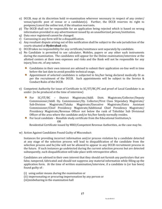 Ver.dt.081015
17
o) DCCB, may at its discretion hold re-examination wherever necessary in respect of any center/
venue/specific post of venue or a candidate(s). Further, the DCCB reserves its right to
postpone/cancel the online test, if the situation warrants.
p) The DCCB shall not be responsible for an application being rejected which is based on wrong
information provided in any advertisement issued by an unauthorized person/institution.
q) Data once registered cannot be changed.
r) Canvassing in any form will be a disqualification.
s) Any resultant dispute arising out of this notification shall be subject to the sole jurisdiction of the
courts situated at Hyderabad only.
t) DCCB takes no responsibility for any certificate/remittance sent separately by candidate.
u) No Candidate is permitted to use calculator, Mobiles, papers or any other such instruments
during the examination. The candidates will appear for the Online examination/interview at the
allotted centers at their own expenses and risks and the Bank will not be responsible for any
injury/loss etc. of any nature.
Candidates in their own interest are advised to submit their application on-line well in time
before the last date to avoid possible technical snags.
Appointment of selected candidates is subjected to his/her being declared medically fit as
per the recruitment of the DCCB. Such appointments will be subject to the Service &
Conduct Rules of the DCCB.
v) Competent Authority for issue of Certificate to SC/ST/BC/PC and proof of Local Candidate is as
under: (to be produced at the time of interview)
For SC/ST/BC – District Magistrate/Addl. Distt. Magistrate/Collector/Deputy
Commissioner/Addl. Dy. Commissioner/Dy. Collector/First Class Stipendary Magistrate/
Sub-Division Magistrate/Taluka Magistrate/Executive Magistrate/Extra Assistant
Commissioner/Chief Presidency Magistrate/Additional Chief Presidency Magistrate/
Presidency Magistrate/Revenue Officer not below the rank of Tahsildar Sub Divisional
Officer of the area where the candidate and/or his/her family normally resides.
For local candidate – Bonafide study certificate from the Educational Institution/s
OR
Residential Certificate issued by MRO/Competent Revenue Authorities, as the case may be.
w) Action Against Candidates Found Guilty of Misconduct:
Instances for providing incorrect information and/or process violation by a candidate detected
at any stage of the selection process will lead to disqualification of the candidate from the
selection process and he/she will not be allowed to appear in any DCCB recruitment process in
the future. If such instances go undetected during the current selection process but are detected
subsequently, such disqualification will take place with retrospective affect.
Candidates are advised in their own interest that they should not furnish any particulars that are
false, tampered, fabricated and should not suppress any material information while filling up the
application form. At the time of written examination/interview, if a candidate is (or has been)
found guilty of :
(i) using unfair means during the examination or
(ii) impersonating or procuring impersonation by any person or
(iii)misbehaving in the examination hall
 