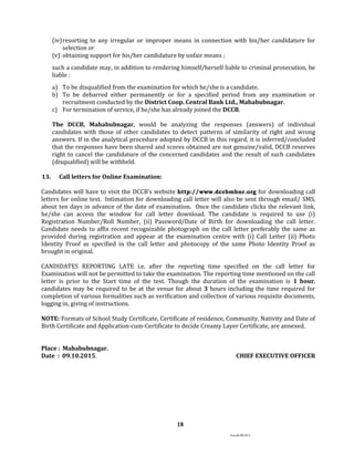 Ver.dt.081015
18
(iv)resorting to any irregular or improper means in connection with his/her candidature for
selection or
(v) obtaining support for his/her candidature by unfair means ;
such a candidate may, in addition to rendering himself/herself liable to criminal prosecution, be
liable :
a) To be disqualified from the examination for which he/she is a candidate.
b) To be debarred either permanently or for a specified period from any examination or
recruitment conducted by the District Coop. Central Bank Ltd., Mahabubnagar.
c) For termination of service, if he/she has already joined the DCCB.
The DCCB, Mahabubnagar, would be analyzing the responses (answers) of individual
candidates with those of other candidates to detect patterns of similarity of right and wrong
answers. If in the analytical procedure adopted by DCCB in this regard, it is inferred/concluded
that the responses have been shared and scores obtained are not genuine/valid, DCCB reserves
right to cancel the candidature of the concerned candidates and the result of such candidates
(disqualified) will be withheld.
13. Call letters for Online Examination:
Candidates will have to visit the DCCB’s website http://www.dccbmbnr.org for downloading call
letters for online test. Intimation for downloading call letter will also be sent through email/ SMS,
about ten days in advance of the date of examination. Once the candidate clicks the relevant link,
he/she can access the window for call letter download. The candidate is required to use (i)
Registration Number/Roll Number, (ii) Password/Date of Birth for downloading the call letter.
Candidate needs to affix recent recognizable photograph on the call letter preferably the same as
provided during registration and appear at the examination centre with (i) Call Letter (ii) Photo
Identity Proof as specified in the call letter and photocopy of the same Photo Identity Proof as
brought in original.
CANDIDATES REPORTING LATE i.e. after the reporting time specified on the call letter for
Examination will not be permitted to take the examination. The reporting time mentioned on the call
letter is prior to the Start time of the test. Though the duration of the examination is 1 hour,
candidates may be required to be at the venue for about 3 hours including the time required for
completion of various formalities such as verification and collection of various requisite documents,
logging in, giving of instructions.
NOTE: Formats of School Study Certificate, Certificate of residence, Community, Nativity and Date of
Birth Certificate and Application-cum-Certificate to decide Creamy Layer Certificate, are annexed.
Place : Mahabubnagar.
Date : 09.10.2015. CHIEF EXECUTIVE OFFICER
 
