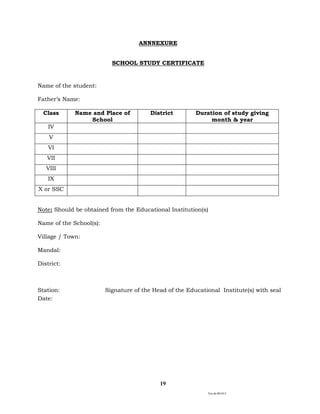 Ver.dt.081015
19
ANNNEXURE
SCHOOL STUDY CERTIFICATE
Name of the student:
Father’s Name:
Class Name and Place of
School
District Duration of study giving
month & year
IV
V
VI
VII
VIII
IX
X or SSC
Note: Should be obtained from the Educational Institution(s)
Name of the School(s):
Village / Town:
Mandal:
District:
Station: Signature of the Head of the Educational Institute(s) with seal
Date:
 