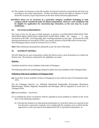 Ver.dt.081015
2
(ii) The number of vacancies as also the number of reserved vacancies is provisional and may vary
according to the actual requirement. Further the Bank reserves the right to enhance or lower
down the vacancies, as per requirements at the time of final selection/appointment.
(iii) Where there are no vacancies in a particular category, candidate belonging to such
category will be considered under OC (Open Competition). However, such candidates will
be eligible for application fee concession/Age relaxation, as the case may be, as per
notification.
02. PAY SCALE & EMOLUMENTS :
The Scale of Pay for the post of Staff Assistant, at present is Rs.5450-300/2-6050-350/4-7450-
400/3-8650-500/4-10650-550/4-12850-650/5-16100-700/1-16800 (24 stages) + 4 stag.
increments of Rs.700/- each biannually after reaching maximum in the scale. At present the total
starting emoluments are around Rs.13339/- per month, inclusive of DA & HRA at the current rates.
The existing pay scales are due for revision w.e.f.1.11.2012.
Note: Other allowances & perquisites admissible as per the rules of the Bank.
03. ELIGIBILITY CRITERIA :
The DCC Bank has its area of operations within the District and as such all positions are within the
District only. The Criterion reckoned for the eligibility is as under:
Nativity :
Candidate should be a local candidate of the State of Telangana.
The following will be the methodology adopted to define the local candidate of the Telangana State :
Definition of the local candidate of Telangana State
(a) ‘Local Area’ (Local candidate of State of Telangana) in tune with the spirit of Presidential Order
1975:
The ten Telangana districts, viz., Adilabad, Hyderabad, Rangareddy, Karimnagar, Khammam,
Mahabubnagar, Medak, Nalgonda, Nizamabad and Warangal, shall be regarded as ‘Local Area’ of
Telangana State.
(b) Local Candidate – ‘Local Area’ :
(1) A candidate for direct recruitment, shall be regarded as local candidate in relation to the ‘Local
Area’ on the following conditions :
(i) If he/she has studied in an educational institution(s) in ‘Local Area’ above, for a period of not
less than four consecutive academic years ending with the academic year in which he/she
appeared or, as the case may be, first appeared for SSC or equivalent examination ; or
 