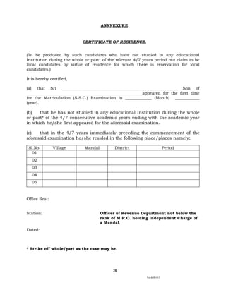 Ver.dt.081015
20
ANNNEXURE
CERTIFICATE OF RESIDENCE.
(To be produced by such candidates who have not studied in any educational
Institution during the whole or part* of the relevant 4/7 years period but claim to be
local candidates by virtue of residence for which there is reservation for local
candidates.)
It is hereby certified,
(a) that Sri _________________________________________________________ Son of
_________________________________________________________appeared for the first time
for the Matriculation (S.S.C.) Examination in _____________ (Month) ____________
(year).
(b) that he has not studied in any educational Institution during the whole
or part* of the 4/7 consecutive academic years ending with the academic year
in which he/she first appeared for the aforesaid examination.
(c) that in the 4/7 years immediately preceding the commencement of the
aforesaid examination he/she resided in the following place/places namely;
Sl.No. Village Mandal District Period
01
02
03
04
05
Office Seal:
Station: Officer of Revenue Department not below the
rank of M.R.O. holding independent Charge of
a Mandal.
Dated:
* Strike off whole/part as the case may be.
 
