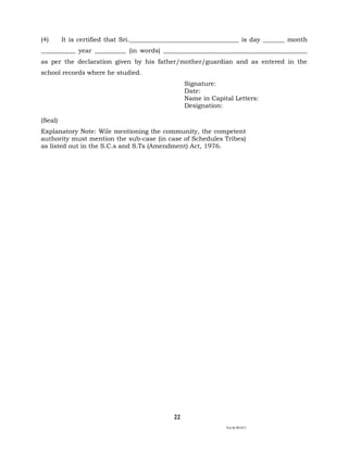 Ver.dt.081015
22
(4) It is certified that Sri.___________________________________ is day _______ month
___________ year __________ (in words) ______________________________________________
as per the declaration given by his father/mother/guardian and as entered in the
school records where he studied.
Signature:
Date:
Name in Capital Letters:
Designation:
(Seal)
Explanatory Note: Wile mentioning the community, the competent
authority must mention the sub-case (in case of Schedules Tribes)
as listed out in the S.C.s and S.Ts (Amendment) Act, 1976.
 