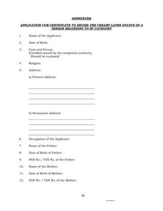 Ver.dt.081015
23
ANNNEXURE
APPLICATION CUM CERTIFICATE TO DECIDE THE CREAMY LAYER STATUS OF A
PERSON BELONGING TO BC CATEGORY
1. Name of the Applicant:
2. Date of Birth:
3. Case and Group:
(Certified issued by the competent authority
Should be enclosed)
4. Religion:
5. Address:
a) Present Address:
_____________________________________________
_____________________________________________
_____________________________________________
_____________________________________________
b) Permanent Address:
_____________________________________________
_____________________________________________
_____________________________________________
_____________________________________________
6. Occupation of the Applicant:
7. Name of the Father:
8. Date of Birth of Father:
9. PAN No / TAN No. of the Father:
10. Name of the Mother:
11. Date of Birth of Mother:
12. PAN No. / TAN No. of the Mother:
 
