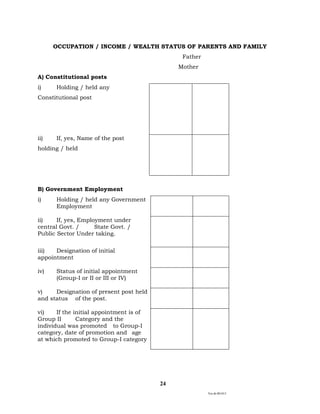 Ver.dt.081015
24
OCCUPATION / INCOME / WEALTH STATUS OF PARENTS AND FAMILY
Father
Mother
A) Constitutional posts
i) Holding / held any
Constitutional post
ii) If, yes, Name of the post
holding / held
B) Government Employment
i) Holding / held any Government
Employment
ii) If, yes, Employment under
central Govt. / State Govt. /
Public Sector Under taking.
iii) Designation of initial
appointment
iv) Status of initial appointment
(Group-I or II or III or IV)
v) Designation of present post held
and status of the post.
vi) If the initial appointment is of
Group II Category and the
individual was promoted to Group-I
category, date of promotion and age
at which promoted to Group-I category
 