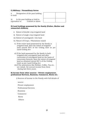 Ver.dt.081015
25
C) Military / Paramilitary forces
i) Designation of the post holding
or held
ii) Is the post holding or held is
equivalent to Colonel or above
D) Land holdings possessed by the family (Father, Mother and
unmarried children)
i) Extent of double crop irrigated land
ii) Extent of single crop irrigated land
iii) Extent of unirrigated / dry land
iv) Nature of Crops / Plantations raised
v) If the entire land possessed by the family is
irrigated land, does the extent of irrigated
land exceed 85% of the Ceiling limit as per
Land Ceiling Act:
vi) If the land possessed by the family is both
irrigated and unirrigated land and after
conversion of unirrigated land on the basis of
conversion formula, does the extent of irrigated
land so obtained exceed 80 % of the Ceiling
Limit as per Land Ceiling Act.
vii) If the plantations like Rubber, Coffee, Tea etc.
are raised, the annual income from them
during last three years.
E) Income from other sources – Private employment,
professional Services, Business, Commerce, Rents etc.
i) Sources of income to the Family with full details of
source:
Private employment
Professional Services
Business
Commerce
Rents
Others
 