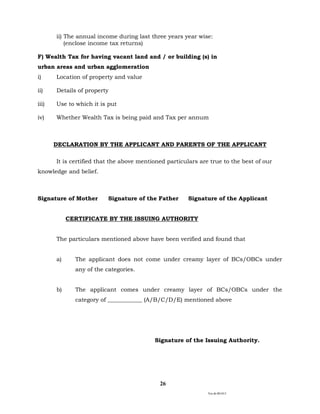 Ver.dt.081015
26
ii) The annual income during last three years year wise:
(enclose income tax returns)
F) Wealth Tax for having vacant land and / or building (s) in
urban areas and urban agglomeration
i) Location of property and value
ii) Details of property
iii) Use to which it is put
iv) Whether Wealth Tax is being paid and Tax per annum
DECLARATION BY THE APPLICANT AND PARENTS OF THE APPLICANT
It is certified that the above mentioned particulars are true to the best of our
knowledge and belief.
Signature of Mother Signature of the Father Signature of the Applicant
CERTIFICATE BY THE ISSUING AUTHORITY
The particulars mentioned above have been verified and found that
a) The applicant does not come under creamy layer of BCs/OBCs under
any of the categories.
b) The applicant comes under creamy layer of BCs/OBCs under the
category of ____________ (A/B/C/D/E) mentioned above
Signature of the Issuing Authority.
 