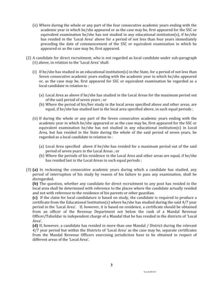 Ver.dt.081015
3
(ii) Where during the whole or any part of the four consecutive academic years ending with the
academic year in which he/she appeared or as the case may be, first appeared for the SSC or
equivalent examination he/she has not studied in any educational institution(s), if he/she
has resided in the ‘Local Area’ above for a period of not less than four years immediately
preceding the date of commencement of the SSC or equivalent examination in which he
appeared or as the case may be, first appeared.
(2) A candidate for direct recruitment, who is not regarded as local candidate under sub-paragraph
(1) above, in relation to the ‘Local Area’ shall:
(i) If he/she has studied in an educational institution(s) in the State, for a period of not less than
Seven consecutive academic years ending with the academic year in which he/she appeared
or, as the case may be, first appeared for SSC or equivalent examination be regarded as a
local candidate in relation to :
(a) Local Area as above if he/she has studied in the Local Areas for the maximum period out
of the said period of seven years ; or
(b) Where the period of his/her study in the local areas specified above and other areas, are
equal, if he/she has studied last in the local area specified above, in such equal periods ;
(ii) If during the whole or any part of the Seven consecutive academic years ending with the
academic year in which he/she appeared or as the case may be, first appeared for the SSC or
equivalent examination he/she has not studied in any educational institution(s) in Local
Area, but has resided in the State during the whole of the said period of seven years, be
regarded as a local candidate in relation to :
(a) Local Area specified above if he/she has resided for a maximum period out of the said
period of seven years in the Local Areas ; or
(b) Where the periods of his residence in the Local Area and other areas are equal, if he/she
has resided last in the Local Areas in such equal periods ;
(3) (a) In reckoning the consecutive academic years during which a candidate has studied, any
period of interruption of his study by reason of his failure to pass any examination, shall be
disregarded.
(b) The question, whether any candidate for direct recruitment to any post has resided in the
local area shall be determined with reference to the places where the candidate actually resided
and not with reference to the residence of his parents or other guardian.
(c) If the claim for local candidature is based on study, the candidate is required to produce a
certificate from the Educational Institution(s) where he/she has studied during the said 4/7 year
period in the ‘Local Area’. If, however, it is based on residence, a certificate should be obtained
from an officer of the Revenue Department not below the rank of a Mandal Revenue
Officer/Tahsildar in independent charge of a Mandal that he has resided in the districts of ‘Local
Area’.
(d) If, however, a candidate has resided in more than one Mandal / District during the relevant
4/7 year period but within the Districts of ‘Local Area’ as the case may be, separate certificates
from the Mandal Revenue Officers exercising jurisdiction have to be obtained in respect of
different areas of the ‘Local Area’.
 