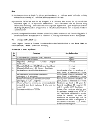 Ver.dt.081015
4
Note :
(i) In the normal course, Single Certificate, whether of study or residence would suffice for enabling
the candidate to apply as a candidate belonging to the Local Area ;
(ii) Residence Certificate will not be accepted, if a candidate has studied in any educational
institution upto SSC or equivalent examination. Such candidates have to produce study
certificates invariably. The candidates who acquired degree from Open Universities without
studying SSC/Matriculation or equivalent in educational institutions, have to submit residence
certificate only.
(iii)In reckoning the consecutive academic years during which a candidate has studied, any period of
interruption of his study be reason of his failure to pass any examination, shall be disregarded.
04. AGE (as on 01.10.2015) :
Above 18 years – Below 30 years i.e. candidates should have been born on or after 02.10.1985, but
not later than 01.10.1997 (both dates inclusive)
Relaxation of upper age limit :
Sl.
No.
Category Age Relaxation
1 Scheduled Caste/Scheduled Tribe Candidates 5 years
2 Backward Class Candidates 3 years
3 Physically Challenged – General Category
Candidates
10 years
4 Physically Challenged–SC/ST Category Candidates 15 years
5 Physically Challenged – BC Category Candidates 13 years
6 Ex-Servicemen/Disabled Ex-Servicemen Actual period of service rendered + 3
years, subject to maximum of 45 years
Ex-Servicemen/Disabled Ex-Servicemen
(Belonging to BC Category)
Actual period of service rendered + 6
years, subject to maximum of 45 years
For ex-servicemen/Disabled Ex-servicemen
(Belonging to SC/ST Categories)
Actual period of service rendered + 8
years, subject to maximum of 50 years
7 Widows, Divorced women and women judicially
separated from their husbands & who are not
remarried
Maximum age limit is 35 years for
General candidates, 38 years for BCs
and 40 years for SC/ST Candidates
8 Inservice candidates of DCCBs In case of an employee who has been
in continuous service in any DCCB/s of
the ‘Local Area’ and joined its service
before he attained 30 years, the
restriction as regards age shall be
relaxed to the extent of the period of
such service in the said DCCB, subject
to a maximum of 5 years.
 