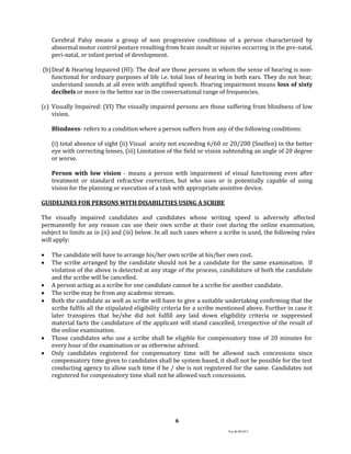 Ver.dt.081015
6
Cerebral Palsy means a group of non progressive conditions of a person characterized by
abnormal motor control posture resulting from brain insult or injuries occurring in the pre-natal,
peri-natal, or infant period of development.
(b)Deaf & Hearing Impaired (HI): The deaf are those persons in whom the sense of hearing is non-
functional for ordinary purposes of life i.e. total loss of hearing in both ears. They do not hear,
understand sounds at all even with amplified speech. Hearing impairment means loss of sixty
decibels or more in the better ear in the conversational range of frequencies.
(c) Visually Impaired: (VI) The visually impaired persons are those suffering from blindness of low
vision.
Blindness- refers to a condition where a person suffers from any of the following conditions:
(i) total absence of sight (ii) Visual acuity not exceeding 6/60 or 20/200 (Snellen) in the better
eye with correcting lenses, (iii) Limitation of the field or vision subtending an angle of 20 degree
or worse.
Person with low vision - means a person with impairment of visual functioning even after
treatment or standard refractive correction, but who uses or is potentially capable of using
vision for the planning or execution of a task with appropriate assistive device.
GUIDELINES FOR PERSONS WITH DISABILITIES USING A SCRIBE
The visually impaired candidates and candidates whose writing speed is adversely affected
permanently for any reason can use their own scribe at their cost during the online examination,
subject to limits as in (ii) and (iii) below. In all such cases where a scribe is used, the following rules
will apply:
 The candidate will have to arrange his/her own scribe at his/her own cost.
 The scribe arranged by the candidate should not be a candidate for the same examination. If
violation of the above is detected at any stage of the process, candidature of both the candidate
and the scribe will be cancelled.
 A person acting as a scribe for one candidate cannot be a scribe for another candidate.
 The scribe may be from any academic stream.
 Both the candidate as well as scribe will have to give a suitable undertaking confirming that the
scribe fulfils all the stipulated eligibility criteria for a scribe mentioned above. Further in case it
later transpires that he/she did not fulfill any laid down eligibility criteria or suppressed
material facts the candidature of the applicant will stand cancelled, irrespective of the result of
the online examination.
 Those candidates who use a scribe shall be eligible for compensatory time of 20 minutes for
every hour of the examination or as otherwise advised.
 Only candidates registered for compensatory time will be allowed such concessions since
compensatory time given to candidates shall be system based, it shall not be possible for the test
conducting agency to allow such time if he / she is not registered for the same. Candidates not
registered for compensatory time shall not be allowed such concessions.
 
