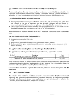 Ver.dt.081015
7
(ii) Guidelines for Candidates with locomotor disability and cerebral palsy
A compensatory time of twenty minutes per hour or otherwise advised shall be permitted for the
candidates with locomotor disability and cerebral palsy where dominant (writing) extremity is
affected to the extent of slowing the performance of function (minimum of 40%impairment).
(iii) Guidelines for Visually Impaired candidates
 Visually Impaired candidates (who suffer from not less than 40% of disability) may opt to view
the contents of the test in magnified font and all such candidates will be eligible for
compensatory time of 20 minutes for every hour or otherwise advised of examination.
 The facility of viewing the contents of the test in magnifying font will not be available to Visually
Impaired candidates who use the services of a Scribe for the examination.
These guidelines are subject to change in terms of GOI guidelines/ clarifications, if any, from time to
time.
05. Educational Qualification (as on 01.10.2015):
1) Graduation of a recognized University.
And
2) Knowledge of English and Proficiency in local language (Telugu) is essential.
3) Preference will be given to candidates with computer knowledge (as per assessment at the
time of interview).
06. Application Fee including Bank and other Charges (Non-Refundable) :
The application fee including intimation charges (non-refundable), is prescribed as under:
Sl. No. Category Fees
1. SC/ST/PC/EXS (intimation charges) Rs.250/-
2. General/BC (application + intimation charges) Rs.500/-
Bank Transaction charges for Online Payment of fees/intimation charges will have to be borne by the
candidate including the candidate applying under reserved category. The fee/intimation charges as
mentioned in the above table is excluding the transaction charges.
Candidates have to make the payment of requisite fees/intimation charges through the ONLINE
mode only.
07. SELECTION PROCEDURE :
The selection of the candidates shall be made on the basis of the Online Test/Examination and
interview. The Online Test/Examination will be conducted in English. All the eligible candidates
who apply with the requisite fee and whose applications are received in time will be called for the
Online test/Examination, which will comprise the following:
 