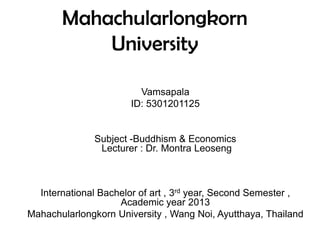 Mahachularlongkorn
University
Vamsapala
ID: 5301201125
Subject -Buddhism & Economics
Lecturer : Dr. Montra Leoseng
International Bachelor of art , 3rd year, Second Semester ,
Academic year 2013
Mahachularlongkorn University , Wang Noi, Ayutthaya, Thailand
 